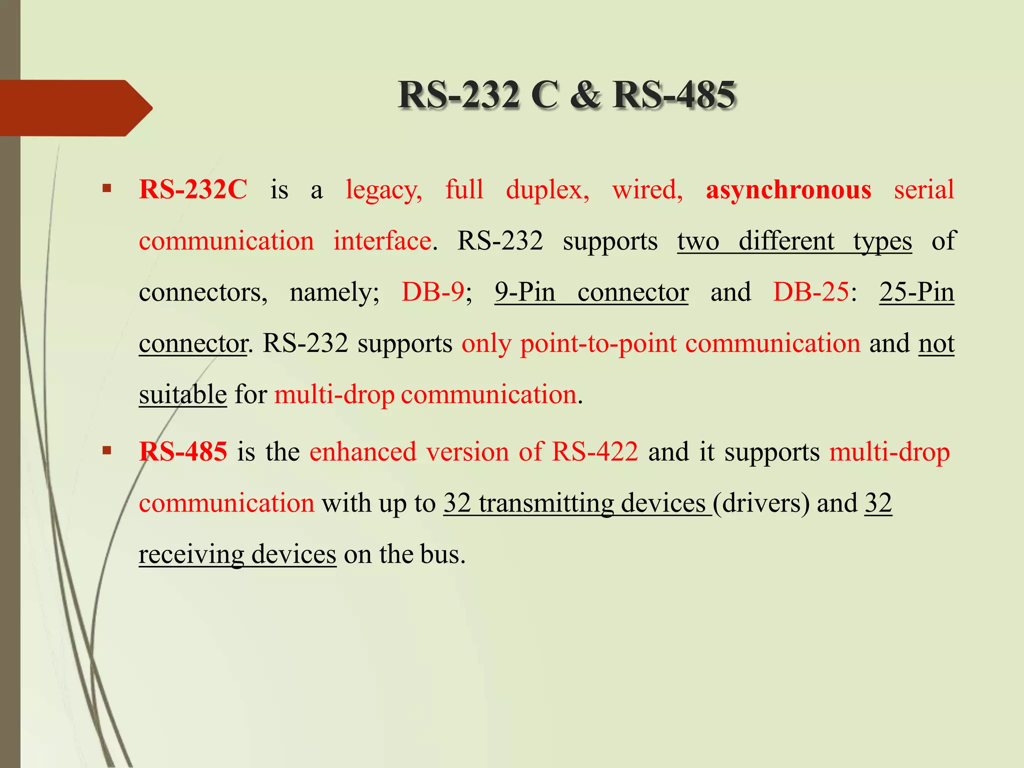 RS-232 C & RS-485
 RS-232C is a legacy, full duplex, wired, asynchronous serial
communication interface. RS-232 supports two different types of
connectors, namely; DB-9; 9-Pin connector and DB-25: 25-Pin
connector. RS-232 supports only point-to-point communication and not
suitable for multi-drop communication.
 RS-485 is the enhanced version of RS-422 and it supports multi-drop
communication with up to 32 transmitting devices (drivers) and 32
receiving devices on the bus.
 