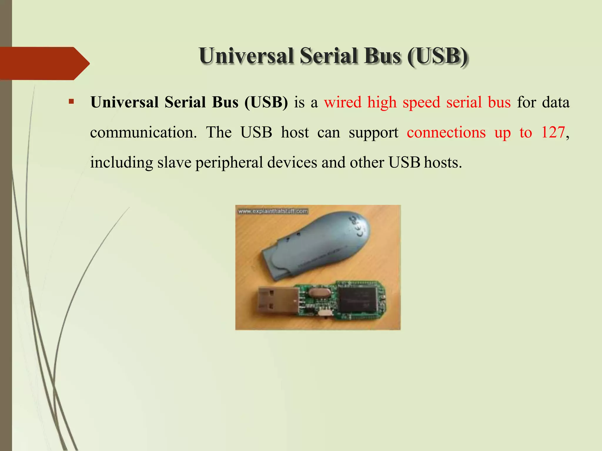 Universal Serial Bus (USB)
 Universal Serial Bus (USB) is a wired high speed serial bus for data
communication. The USB host can support connections up to 127,
including slave peripheral devices and other USB hosts.
 