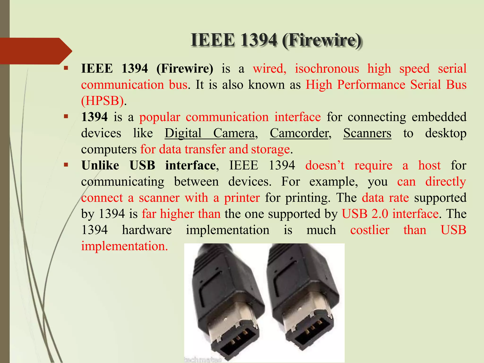 IEEE 1394 (Firewire)
 IEEE 1394 (Firewire) is a wired, isochronous high speed serial
communication bus. It is also known as High Performance Serial Bus
(HPSB).
 1394 is a popular communication interface for connecting embedded
devices like Digital Camera, Camcorder, Scanners to desktop
computers for data transfer and storage.
communicating
 Unlike USB interface, IEEE 1394 doesn’t require
between devices. For example, you
a host for
can directly
connect a scanner with a printer for printing. The data rate supported
by 1394 is far higher than the one supported by USB 2.0 interface. The
1394 hardware implementation is much costlier than USB
implementation.
 