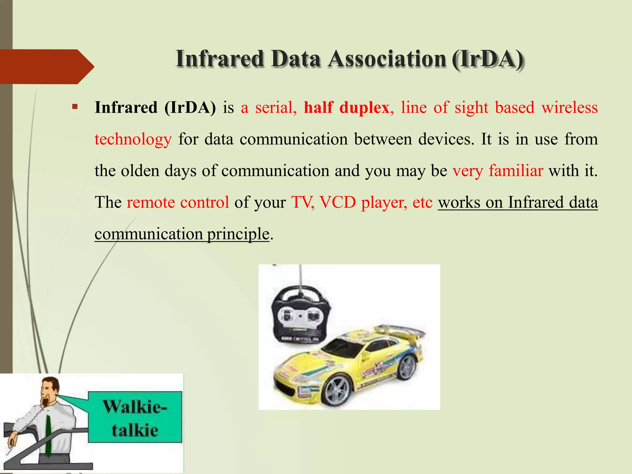 Infrared Data Association (IrDA)
 Infrared (IrDA) is a serial, half duplex, line of sight based wireless
technology for data communication between devices. It is in use from
the olden days of communication and you may be very familiar with it.
The remote control of your TV, VCD player, etc works on Infrared data
communication principle.
 