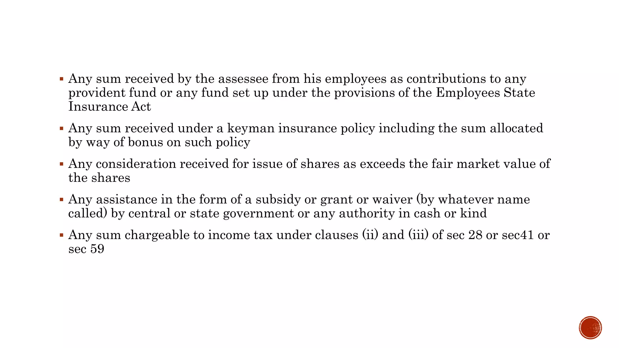  Any sum received by the assessee from his employees as contributions to any
provident fund or any fund set up under the provisions of the Employees State
Insurance Act
 Any sum received under a keyman insurance policy including the sum allocated
by way of bonus on such policy
 Any consideration received for issue of shares as exceeds the fair market value of
the shares
 Any assistance in the form of a subsidy or grant or waiver (by whatever name
called) by central or state government or any authority in cash or kind
 Any sum chargeable to income tax under clauses (ii) and (iii) of sec 28 or sec41 or
sec 59
 