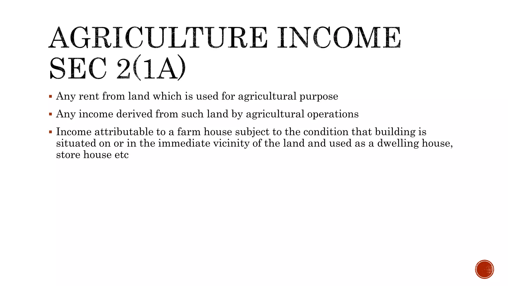  Any rent from land which is used for agricultural purpose
 Any income derived from such land by agricultural operations
 Income attributable to a farm house subject to the condition that building is
situated on or in the immediate vicinity of the land and used as a dwelling house,
store house etc
 