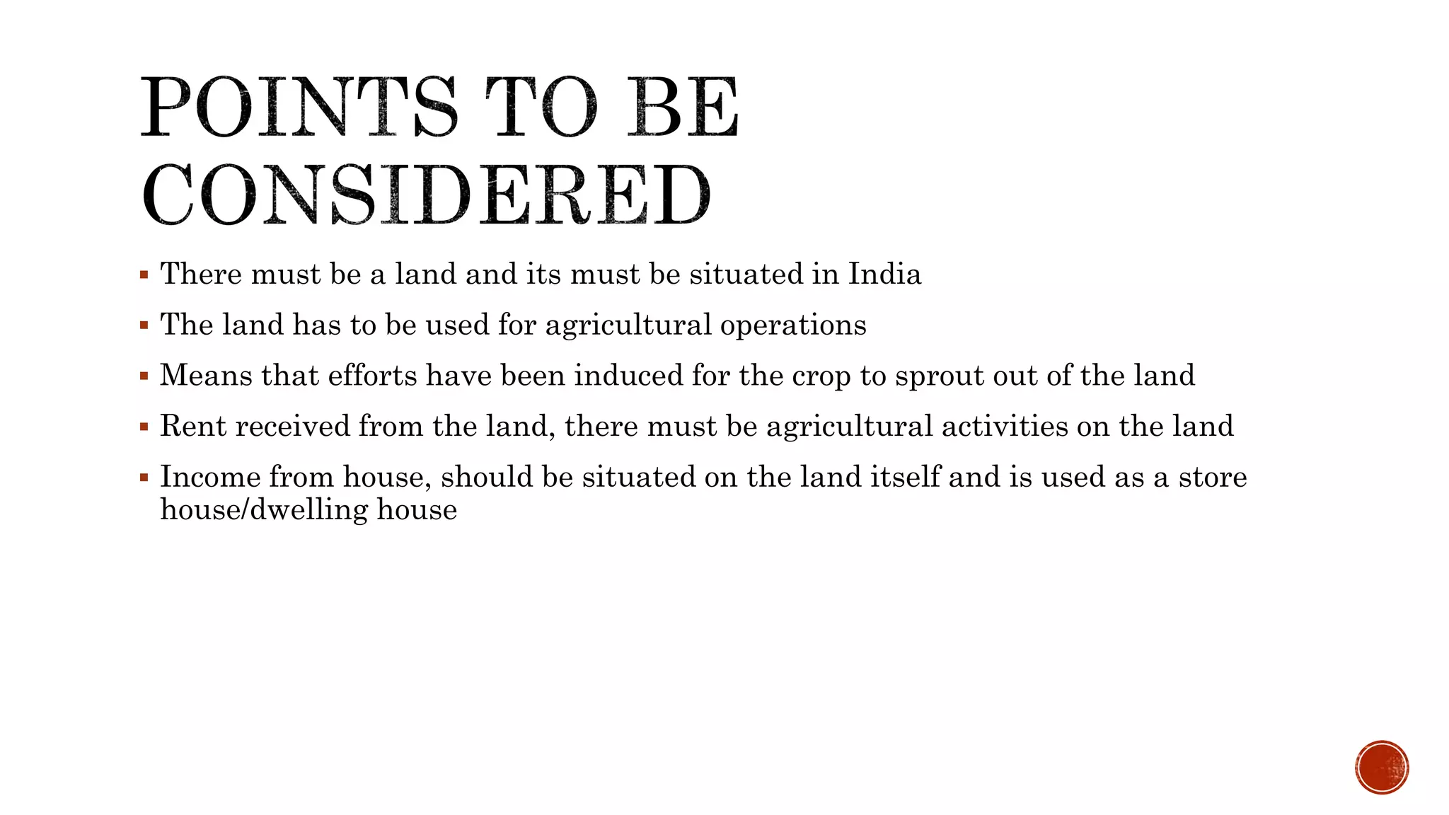  There must be a land and its must be situated in India
 The land has to be used for agricultural operations
 Means that efforts have been induced for the crop to sprout out of the land
 Rent received from the land, there must be agricultural activities on the land
 Income from house, should be situated on the land itself and is used as a store
house/dwelling house
 