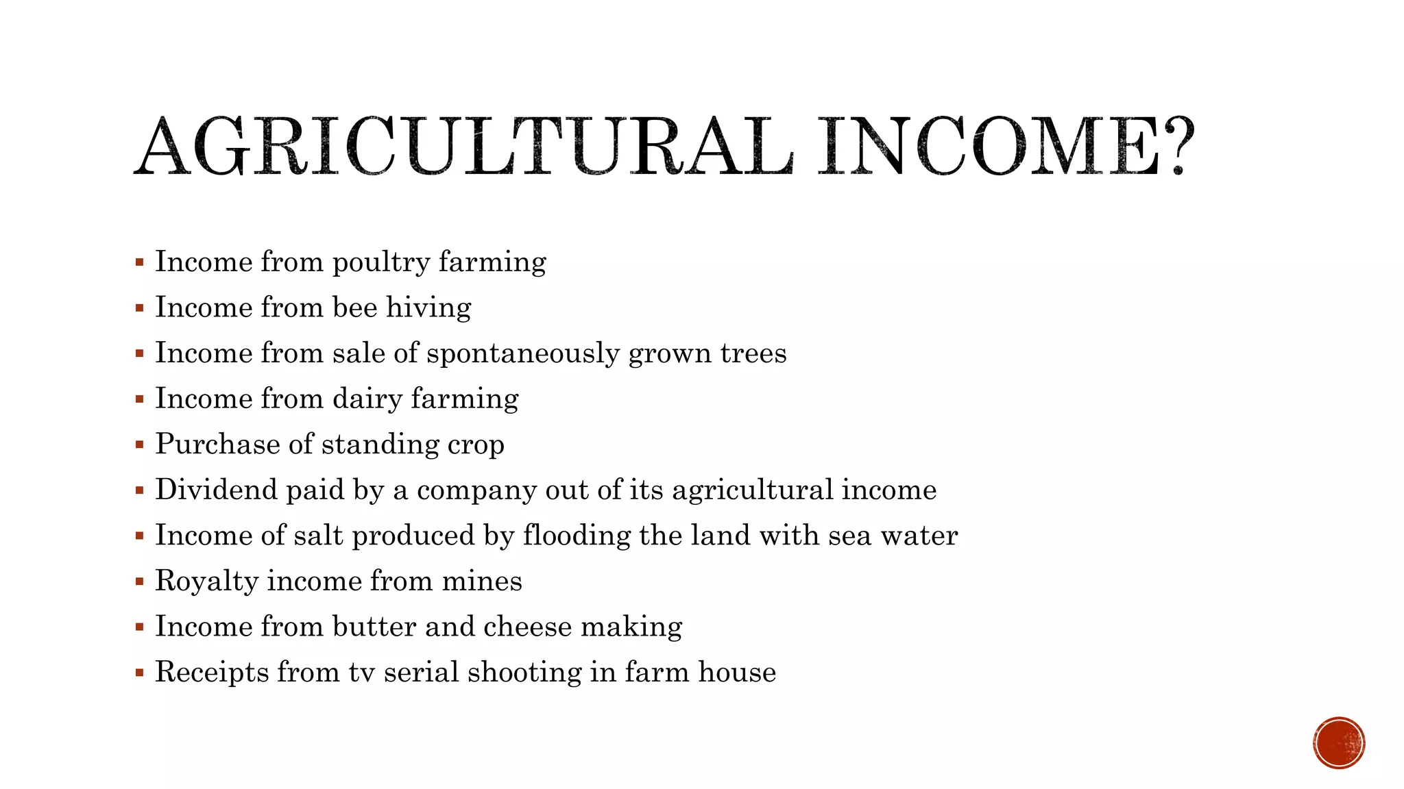  Income from poultry farming
 Income from bee hiving
 Income from sale of spontaneously grown trees
 Income from dairy farming
 Purchase of standing crop
 Dividend paid by a company out of its agricultural income
 Income of salt produced by flooding the land with sea water
 Royalty income from mines
 Income from butter and cheese making
 Receipts from tv serial shooting in farm house
 