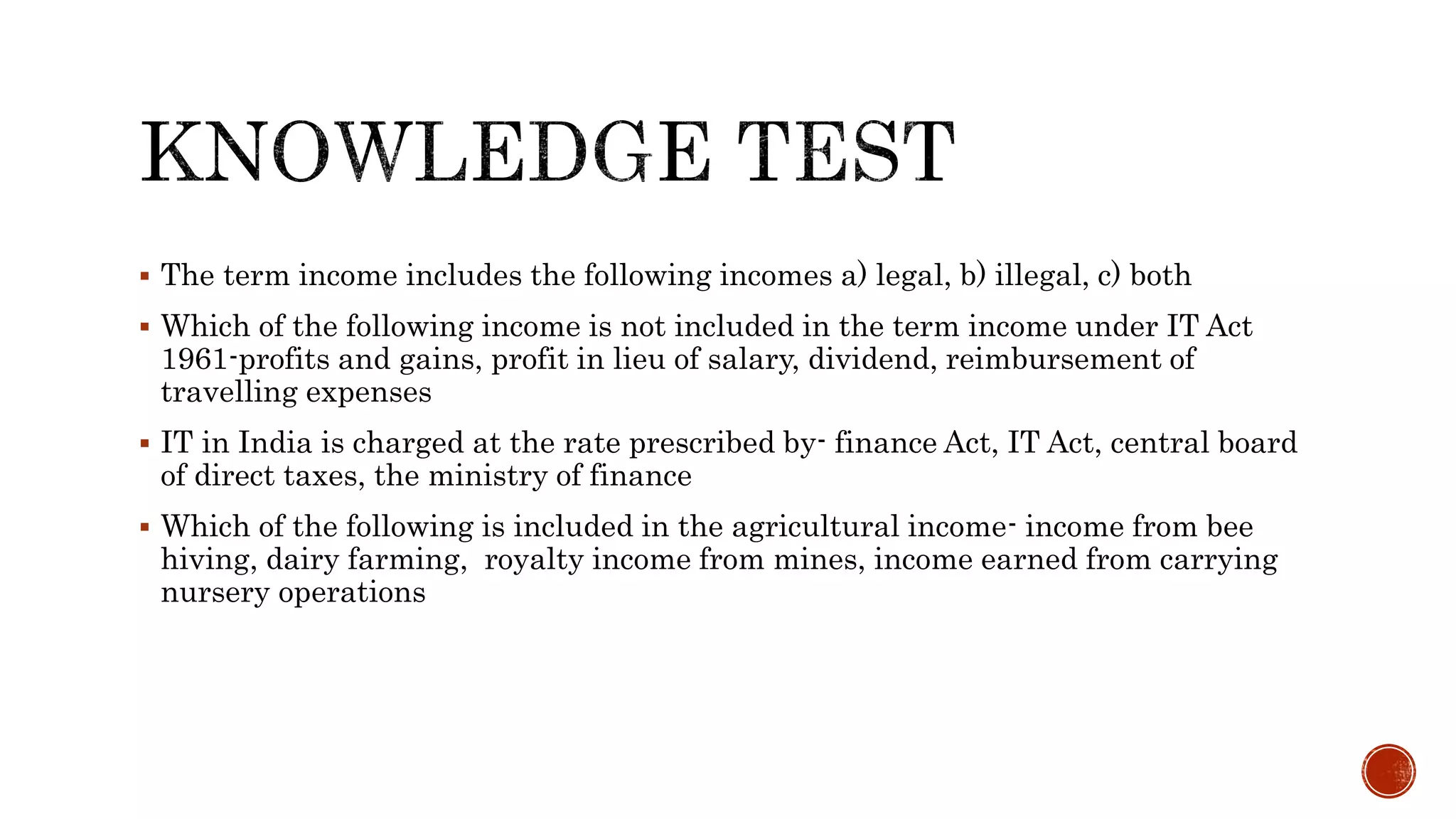  The term income includes the following incomes a) legal, b) illegal, c) both
 Which of the following income is not included in the term income under IT Act
1961-profits and gains, profit in lieu of salary, dividend, reimbursement of
travelling expenses
 IT in India is charged at the rate prescribed by- finance Act, IT Act, central board
of direct taxes, the ministry of finance
 Which of the following is included in the agricultural income- income from bee
hiving, dairy farming, royalty income from mines, income earned from carrying
nursery operations
 