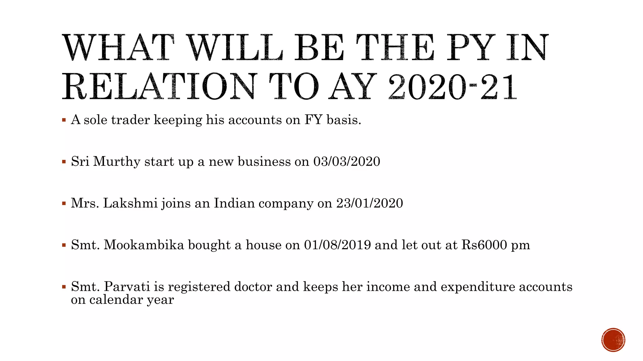  A sole trader keeping his accounts on FY basis.
 Sri Murthy start up a new business on 03/03/2020
 Mrs. Lakshmi joins an Indian company on 23/01/2020
 Smt. Mookambika bought a house on 01/08/2019 and let out at Rs6000 pm
 Smt. Parvati is registered doctor and keeps her income and expenditure accounts
on calendar year
 