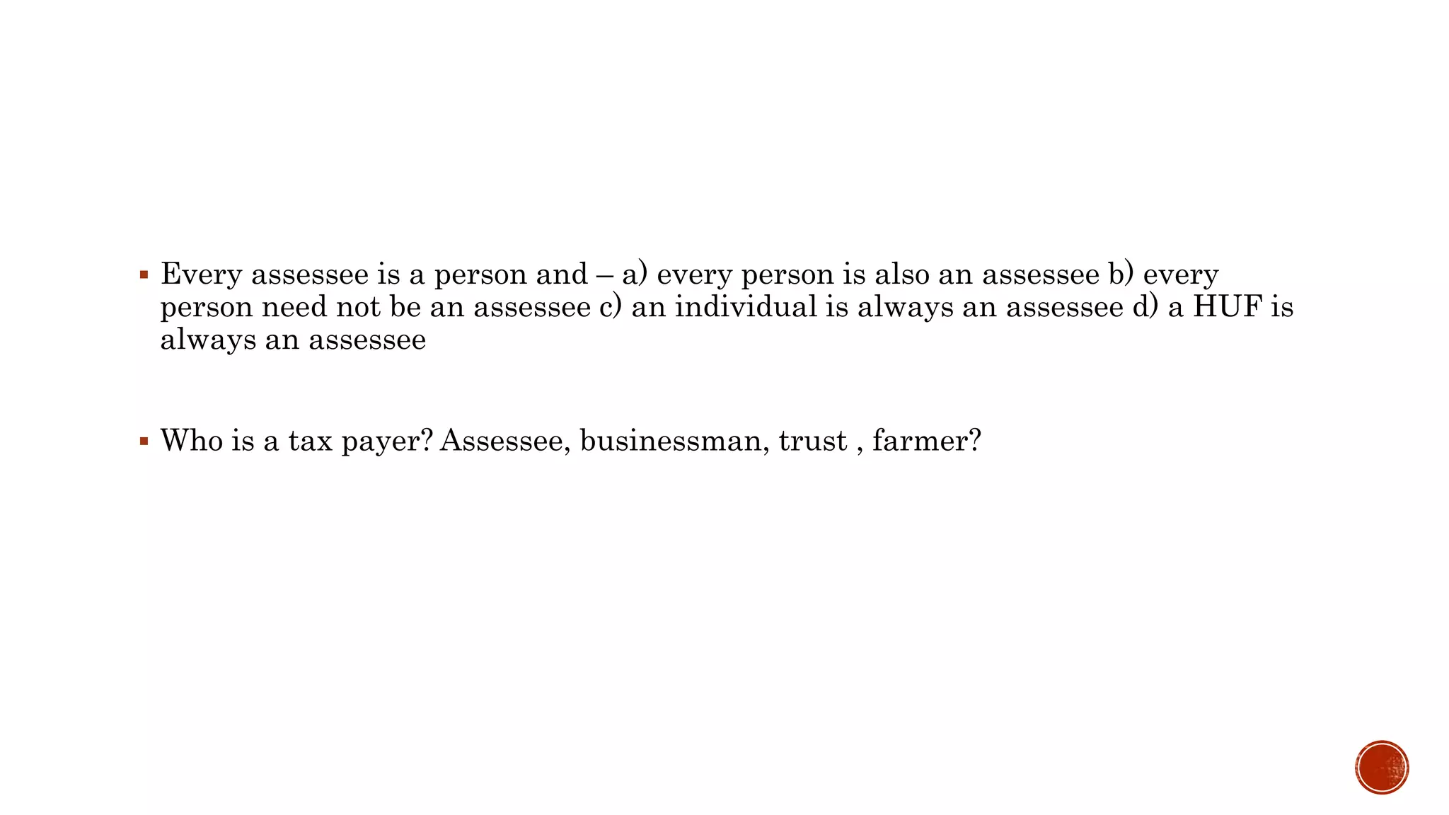  Every assessee is a person and – a) every person is also an assessee b) every
person need not be an assessee c) an individual is always an assessee d) a HUF is
always an assessee
 Who is a tax payer? Assessee, businessman, trust , farmer?
 