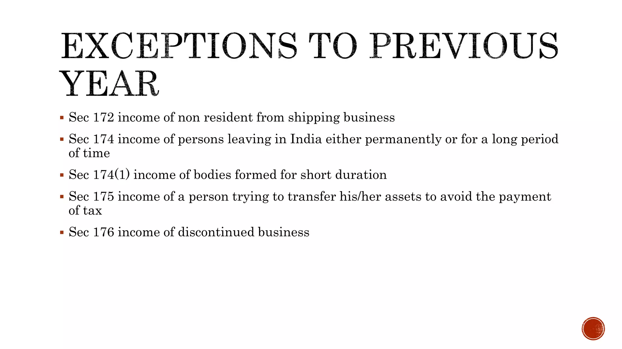  Sec 172 income of non resident from shipping business
 Sec 174 income of persons leaving in India either permanently or for a long period
of time
 Sec 174(1) income of bodies formed for short duration
 Sec 175 income of a person trying to transfer his/her assets to avoid the payment
of tax
 Sec 176 income of discontinued business
 