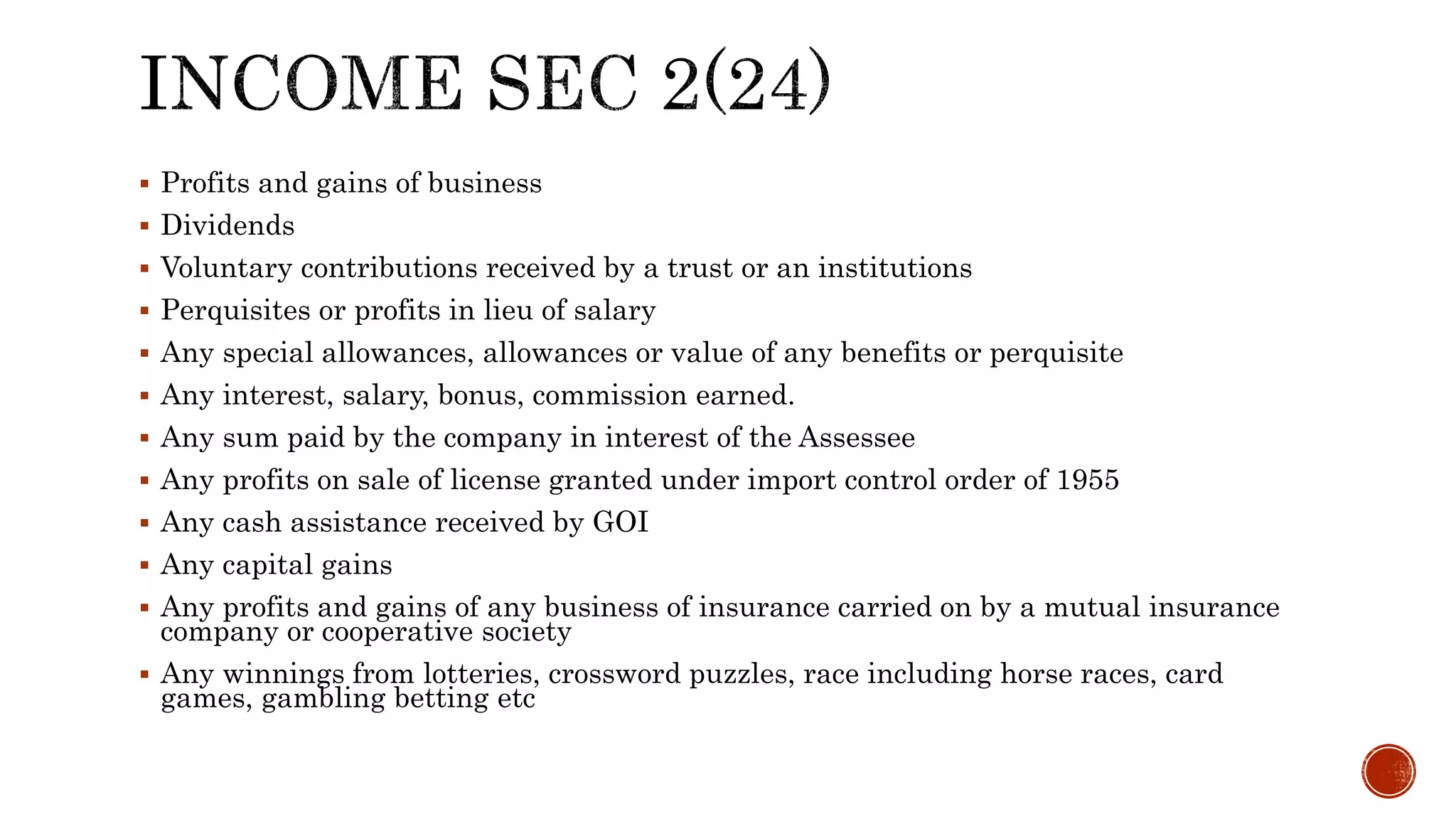  Profits and gains of business
 Dividends
 Voluntary contributions received by a trust or an institutions
 Perquisites or profits in lieu of salary
 Any special allowances, allowances or value of any benefits or perquisite
 Any interest, salary, bonus, commission earned.
 Any sum paid by the company in interest of the Assessee
 Any profits on sale of license granted under import control order of 1955
 Any cash assistance received by GOI
 Any capital gains
 Any profits and gains of any business of insurance carried on by a mutual insurance
company or cooperative society
 Any winnings from lotteries, crossword puzzles, race including horse races, card
games, gambling betting etc
 