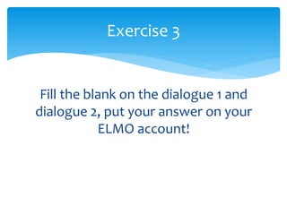 Fill the blank on the dialogue 1 and
dialogue 2, put your answer on your
ELMO account!
Exercise 3
 