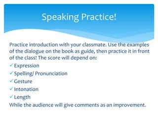 Practice introduction with your classmate. Use the examples
of the dialogue on the book as guide, then practice it in front
of the class! The score will depend on:
✓Expression
✓Spelling/ Pronunciation
✓Gesture
✓Intonation
✓Length
While the audience will give comments as an improvement.
Speaking Practice!
 