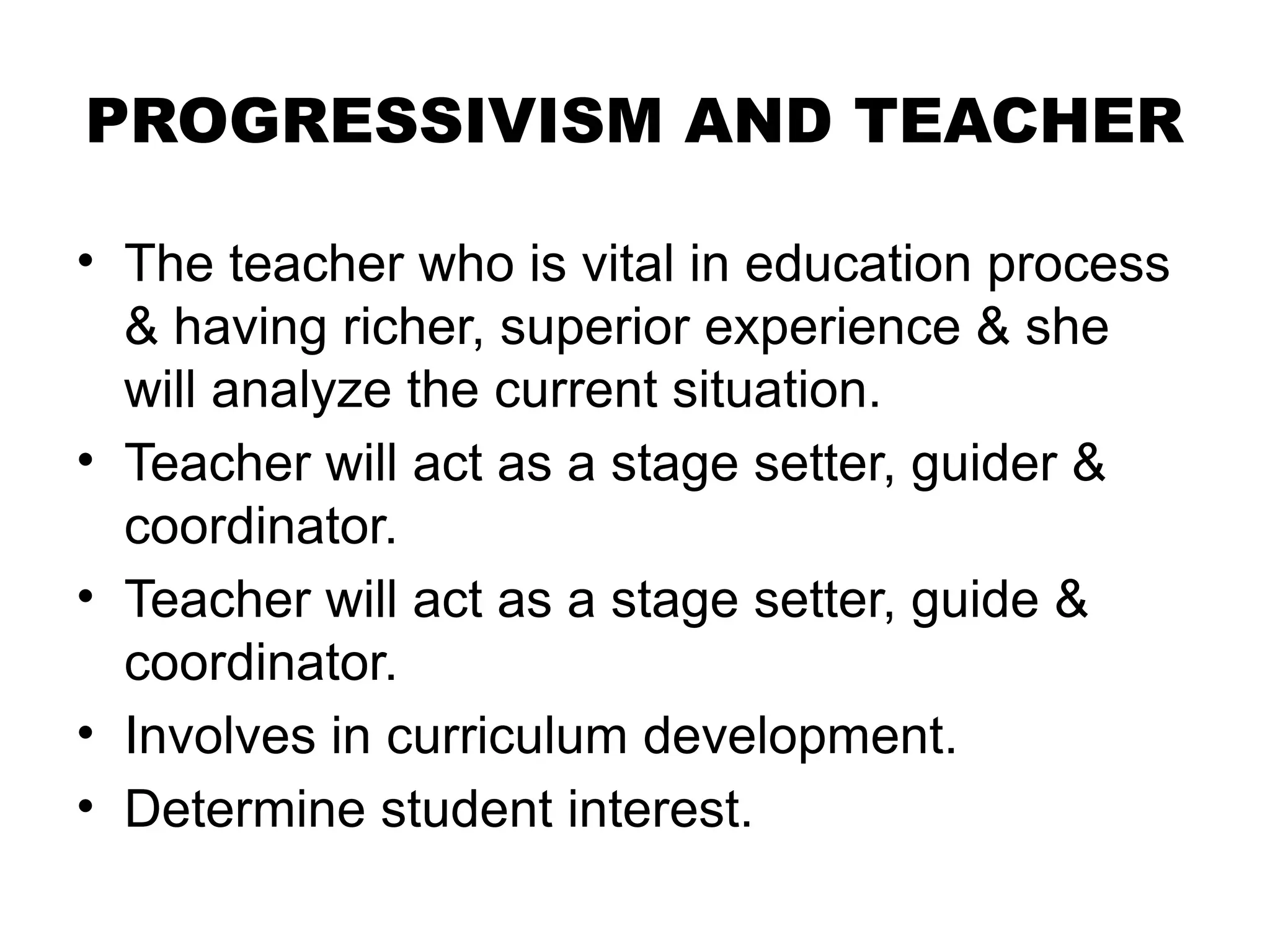 PROGRESSIVISM AND TEACHER
• The teacher who is vital in education process
& having richer, superior experience & she
will analyze the current situation.
• Teacher will act as a stage setter, guider &
coordinator.
• Teacher will act as a stage setter, guide &
coordinator.
• Involves in curriculum development.
• Determine student interest.
 