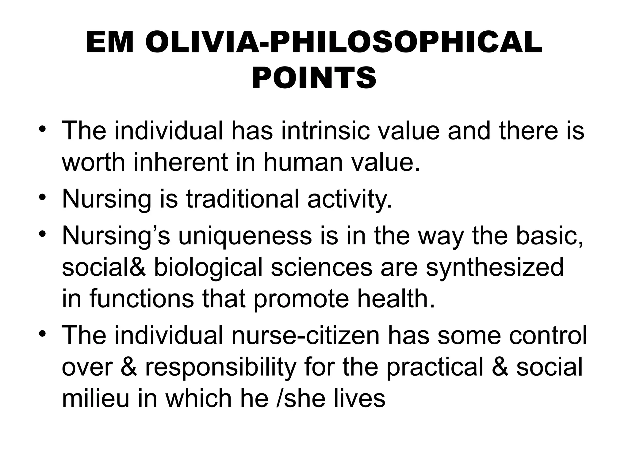 EM OLIVIA-PHILOSOPHICAL
POINTS
• The individual has intrinsic value and there is
worth inherent in human value.
• Nursing is traditional activity.
• Nursing’s uniqueness is in the way the basic,
social& biological sciences are synthesized
in functions that promote health.
• The individual nurse-citizen has some control
over & responsibility for the practical & social
milieu in which he /she lives
 