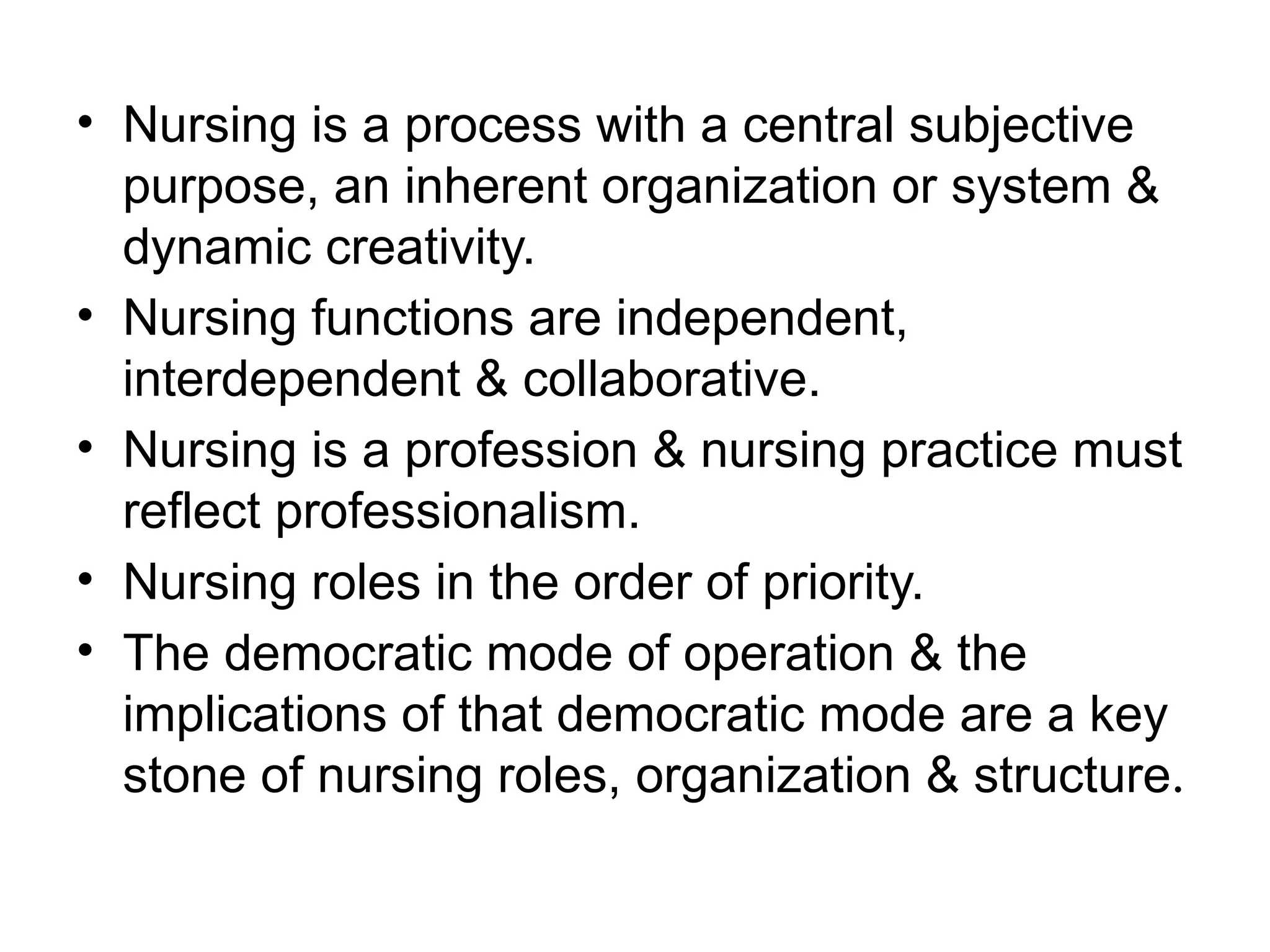• Nursing is a process with a central subjective
purpose, an inherent organization or system &
dynamic creativity.
• Nursing functions are independent,
interdependent & collaborative.
• Nursing is a profession & nursing practice must
reflect professionalism.
• Nursing roles in the order of priority.
• The democratic mode of operation & the
implications of that democratic mode are a key
stone of nursing roles, organization & structure.
 