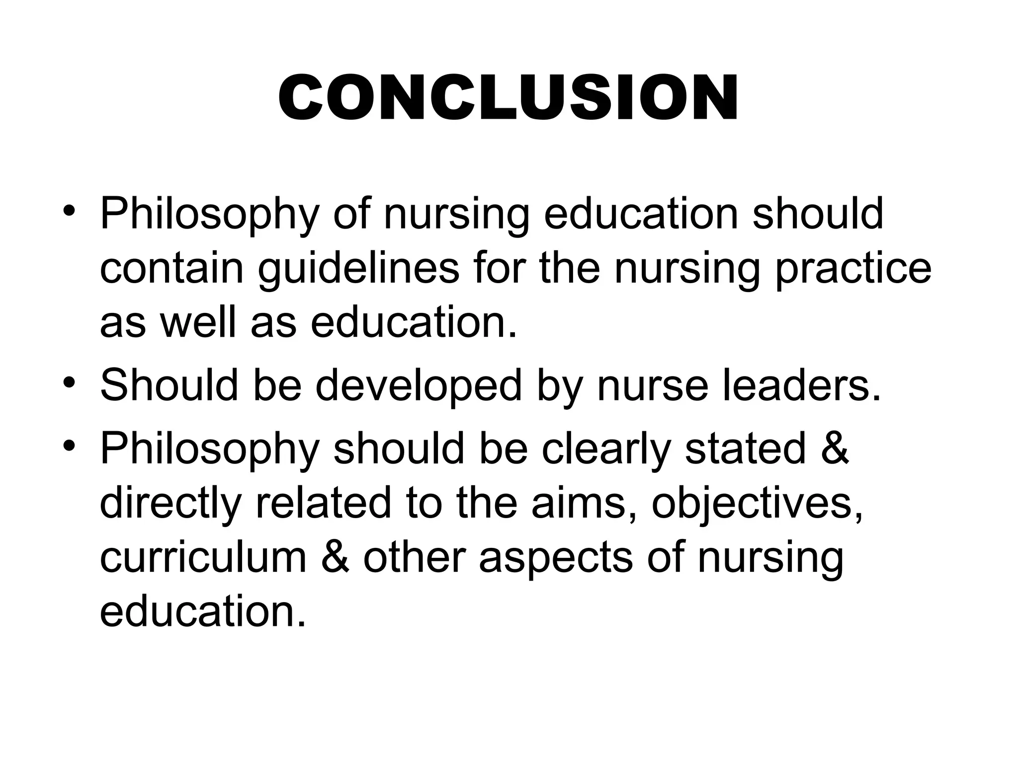 CONCLUSION
• Philosophy of nursing education should
contain guidelines for the nursing practice
as well as education.
• Should be developed by nurse leaders.
• Philosophy should be clearly stated &
directly related to the aims, objectives,
curriculum & other aspects of nursing
education.
 