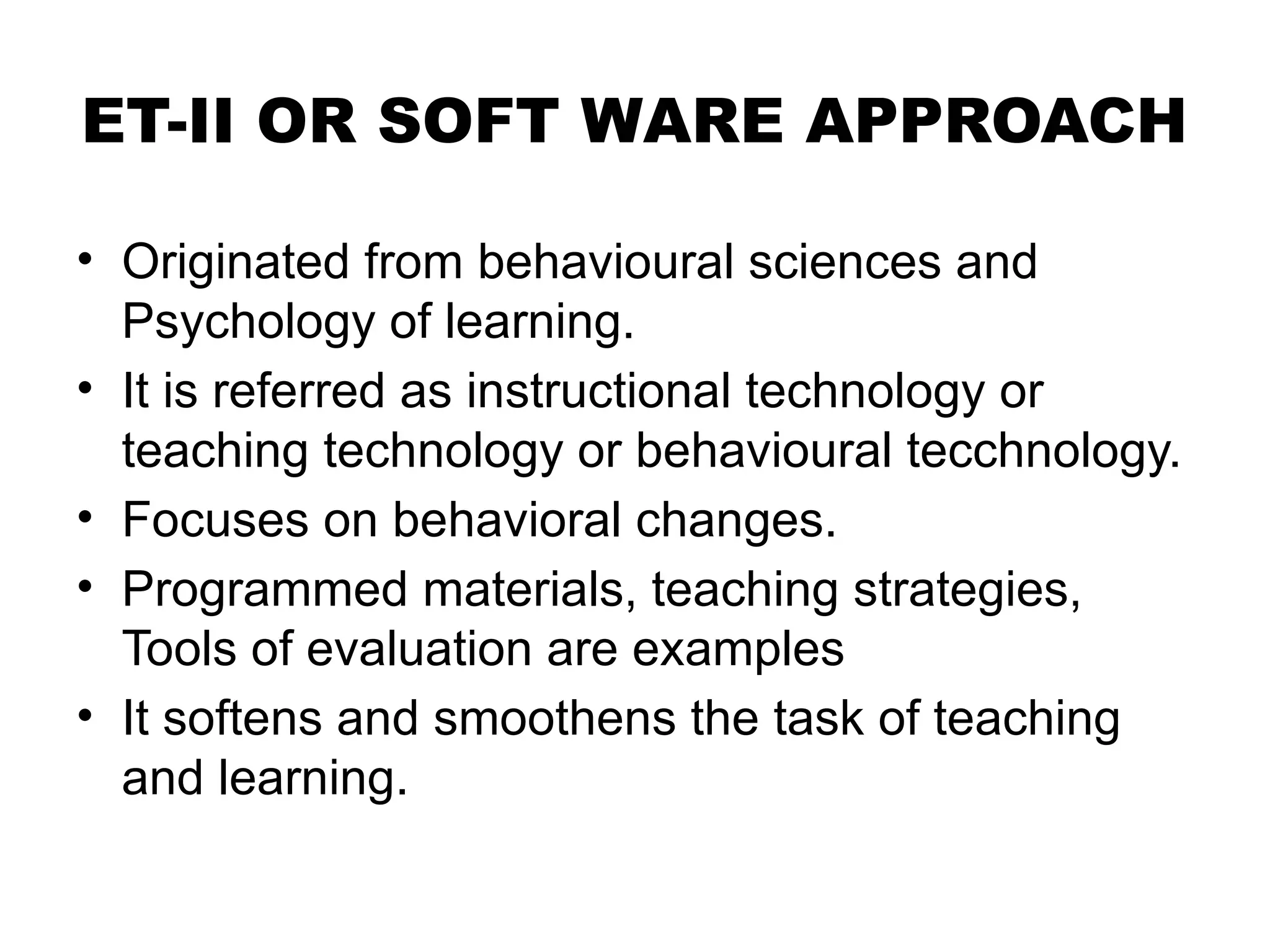 ET-II OR SOFT WARE APPROACH
• Originated from behavioural sciences and
Psychology of learning.
• It is referred as instructional technology or
teaching technology or behavioural tecchnology.
• Focuses on behavioral changes.
• Programmed materials, teaching strategies,
Tools of evaluation are examples
• It softens and smoothens the task of teaching
and learning.
 