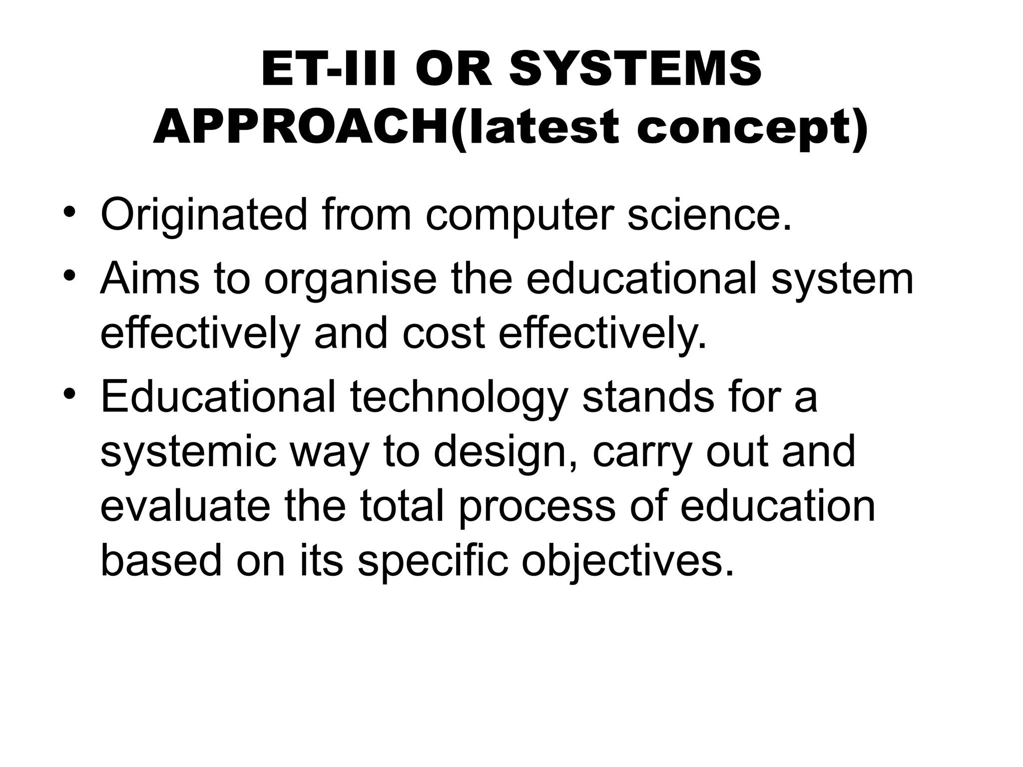 ET-III OR SYSTEMS
APPROACH(latest concept)
• Originated from computer science.
• Aims to organise the educational system
effectively and cost effectively.
• Educational technology stands for a
systemic way to design, carry out and
evaluate the total process of education
based on its specific objectives.
 