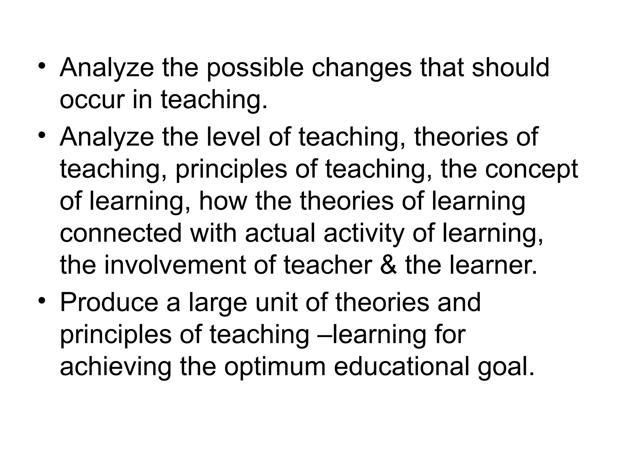 • Analyze the possible changes that should
occur in teaching.
• Analyze the level of teaching, theories of
teaching, principles of teaching, the concept
of learning, how the theories of learning
connected with actual activity of learning,
the involvement of teacher & the learner.
• Produce a large unit of theories and
principles of teaching –learning for
achieving the optimum educational goal.
 