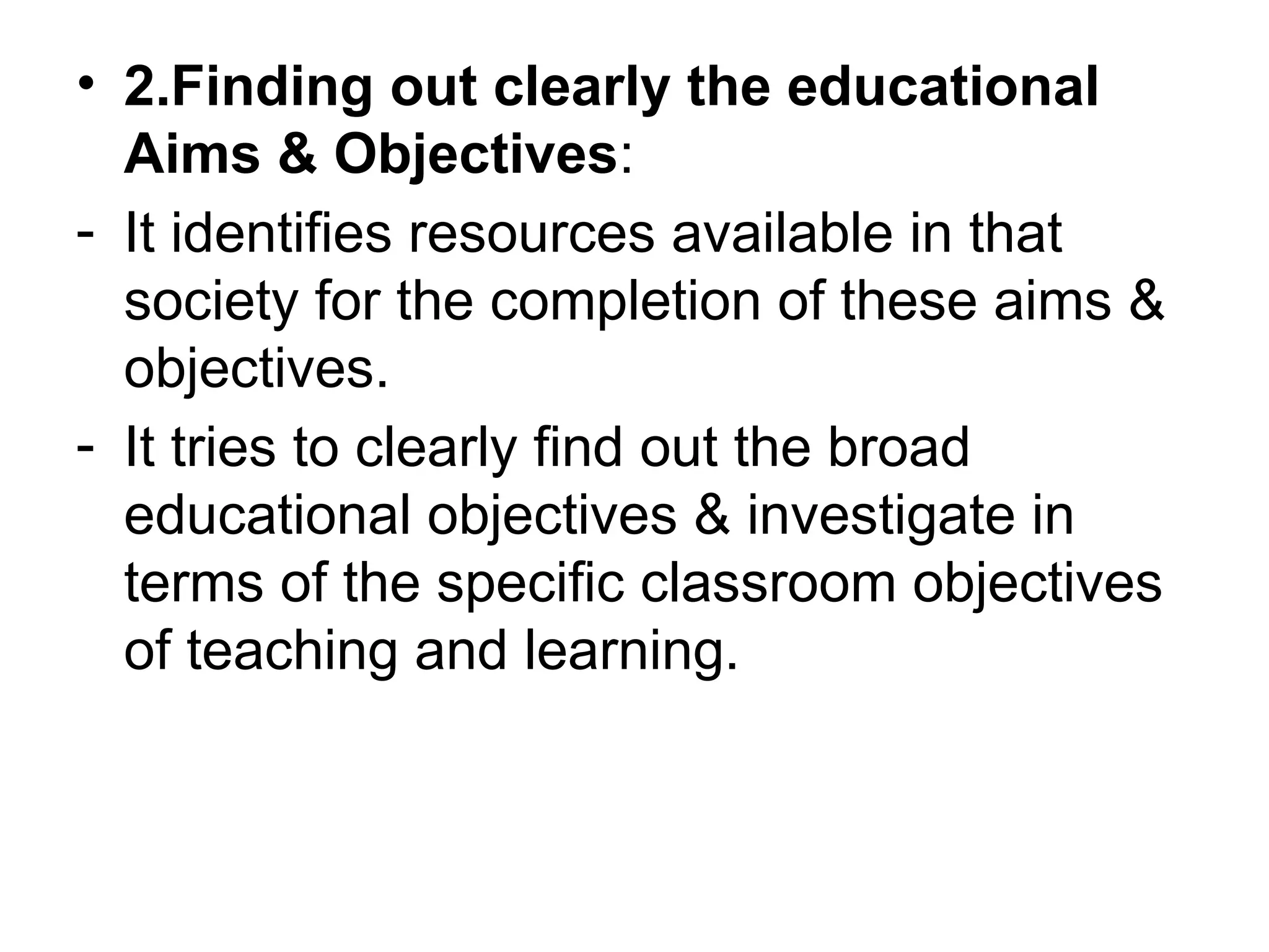 • 2.Finding out clearly the educational
Aims & Objectives:
- It identifies resources available in that
society for the completion of these aims &
objectives.
- It tries to clearly find out the broad
educational objectives & investigate in
terms of the specific classroom objectives
of teaching and learning.
 