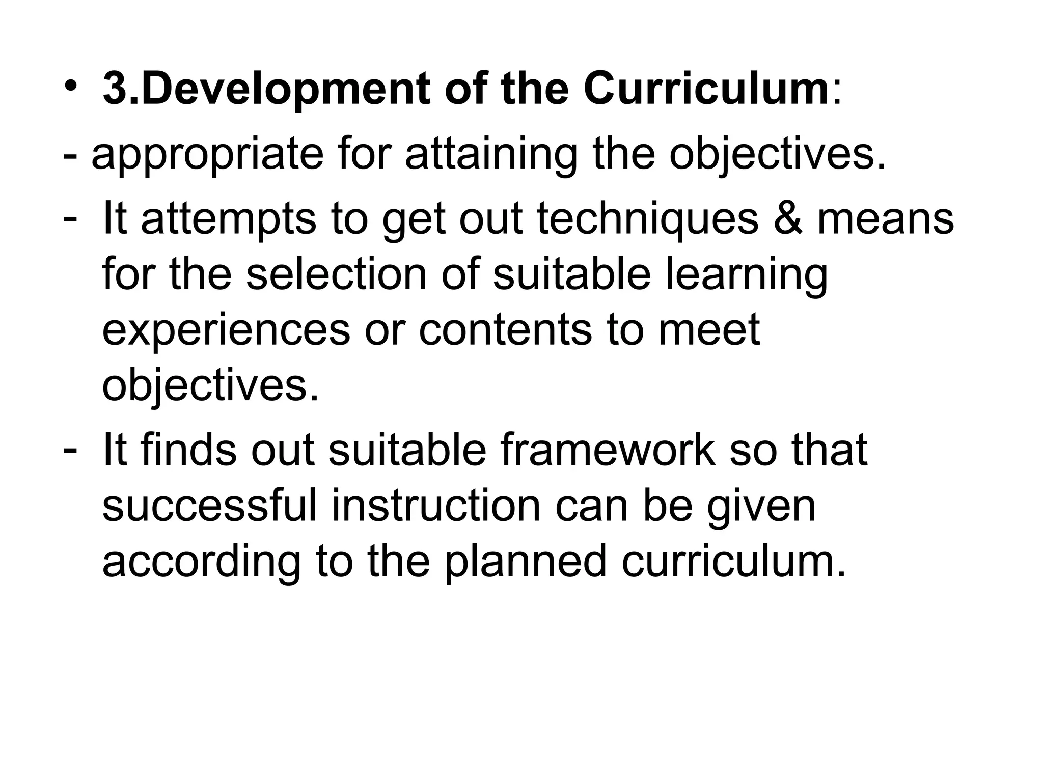 • 3.Development of the Curriculum:
- appropriate for attaining the objectives.
- It attempts to get out techniques & means
for the selection of suitable learning
experiences or contents to meet
objectives.
- It finds out suitable framework so that
successful instruction can be given
according to the planned curriculum.
 