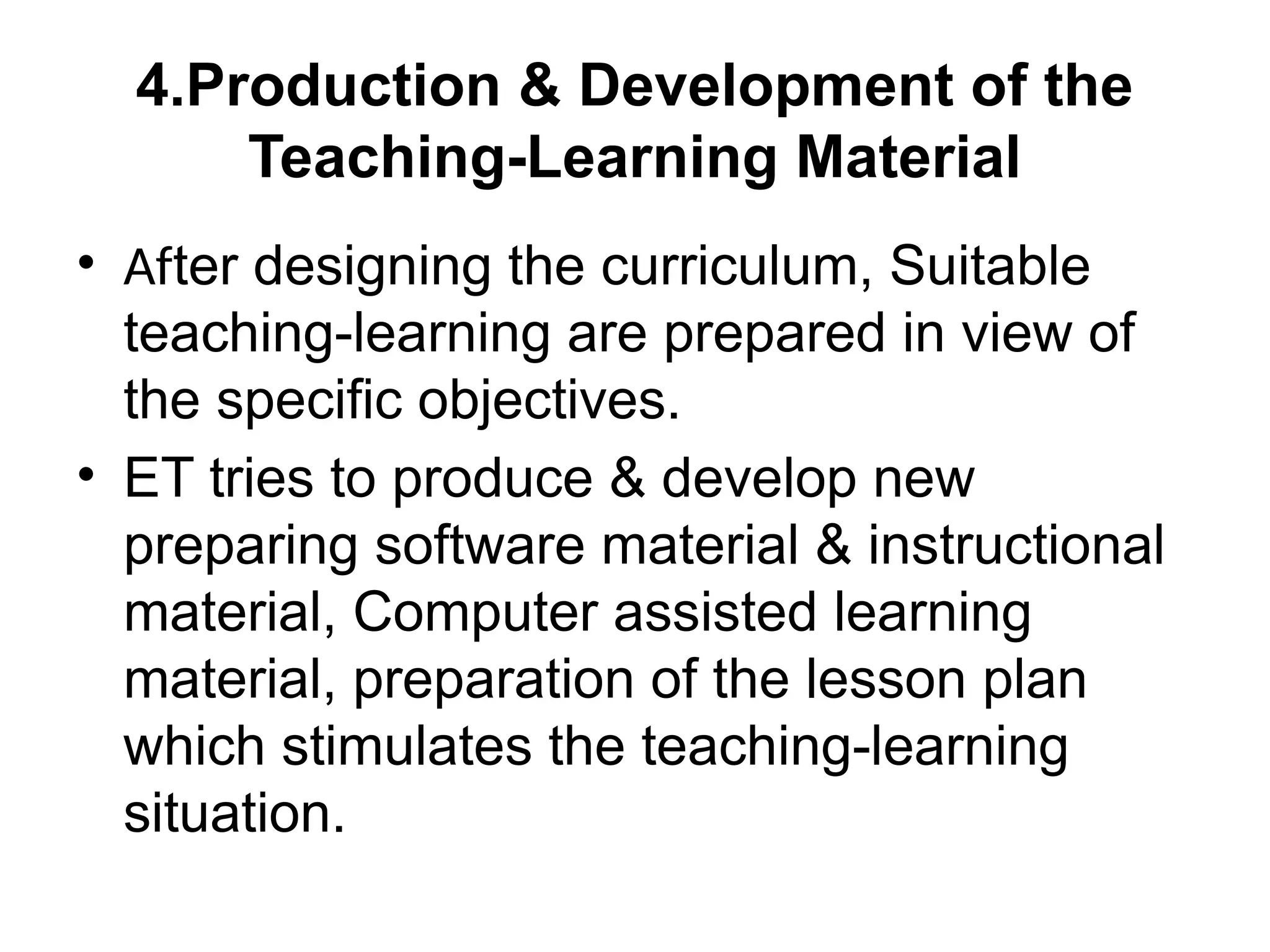 4.Production & Development of the
Teaching-Learning Material
• After designing the curriculum, Suitable
teaching-learning are prepared in view of
the specific objectives.
• ET tries to produce & develop new
preparing software material & instructional
material, Computer assisted learning
material, preparation of the lesson plan
which stimulates the teaching-learning
situation.
 