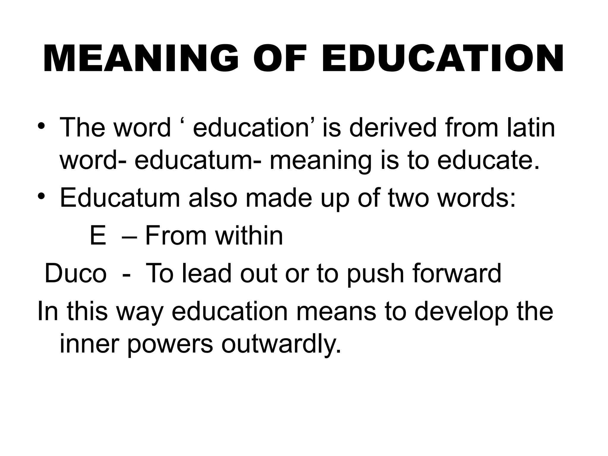 MEANING OF EDUCATION
• The word ‘ education’ is derived from latin
word- educatum- meaning is to educate.
• Educatum also made up of two words:
E – From within
Duco - To lead out or to push forward
In this way education means to develop the
inner powers outwardly.
 