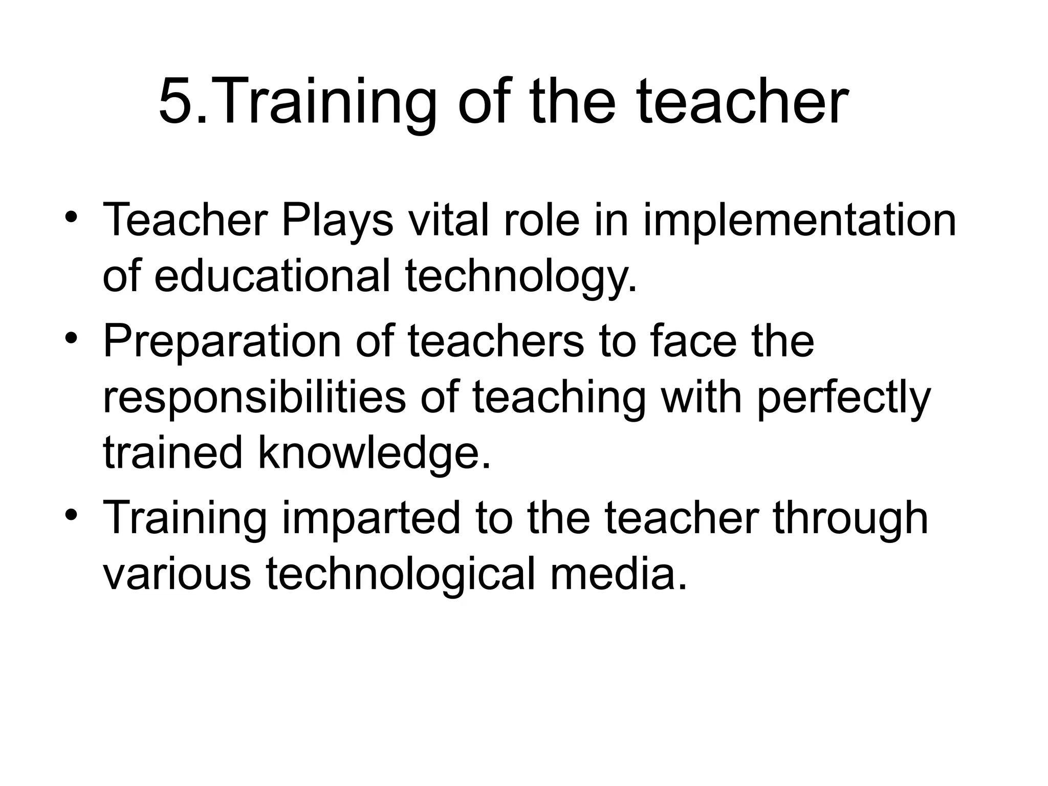 5.Training of the teacher
• Teacher Plays vital role in implementation
of educational technology.
• Preparation of teachers to face the
responsibilities of teaching with perfectly
trained knowledge.
• Training imparted to the teacher through
various technological media.
 