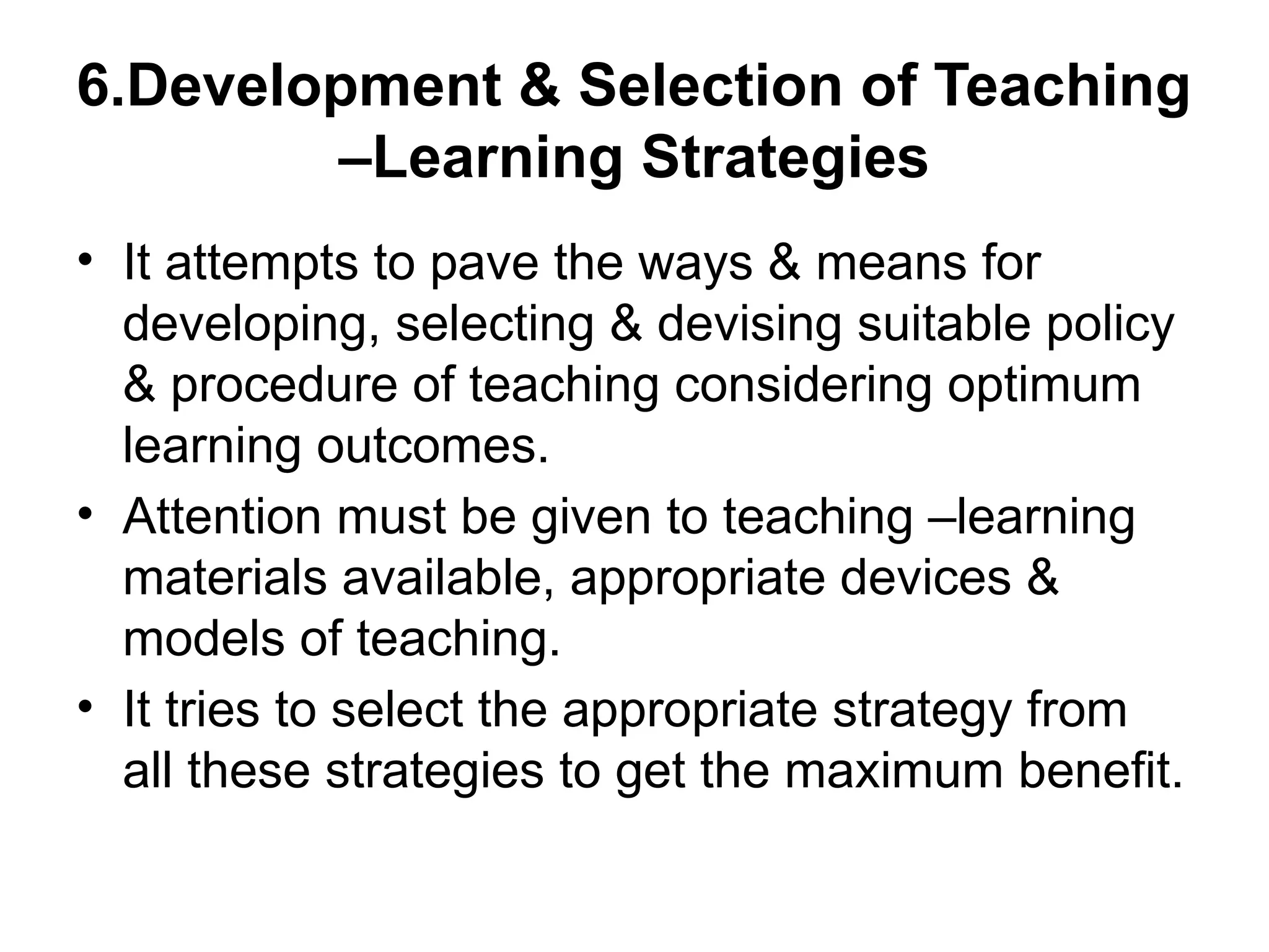 6.Development & Selection of Teaching
–Learning Strategies
• It attempts to pave the ways & means for
developing, selecting & devising suitable policy
& procedure of teaching considering optimum
learning outcomes.
• Attention must be given to teaching –learning
materials available, appropriate devices &
models of teaching.
• It tries to select the appropriate strategy from
all these strategies to get the maximum benefit.
 