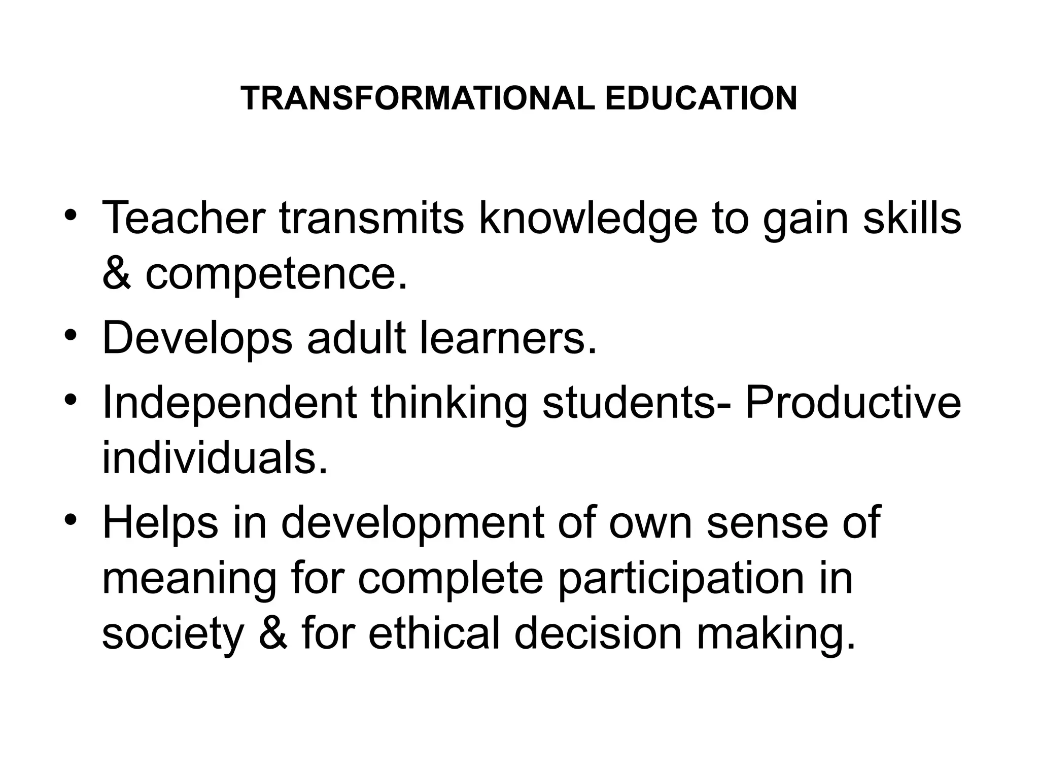 TRANSFORMATIONAL EDUCATION
• Teacher transmits knowledge to gain skills
& competence.
• Develops adult learners.
• Independent thinking students- Productive
individuals.
• Helps in development of own sense of
meaning for complete participation in
society & for ethical decision making.
 