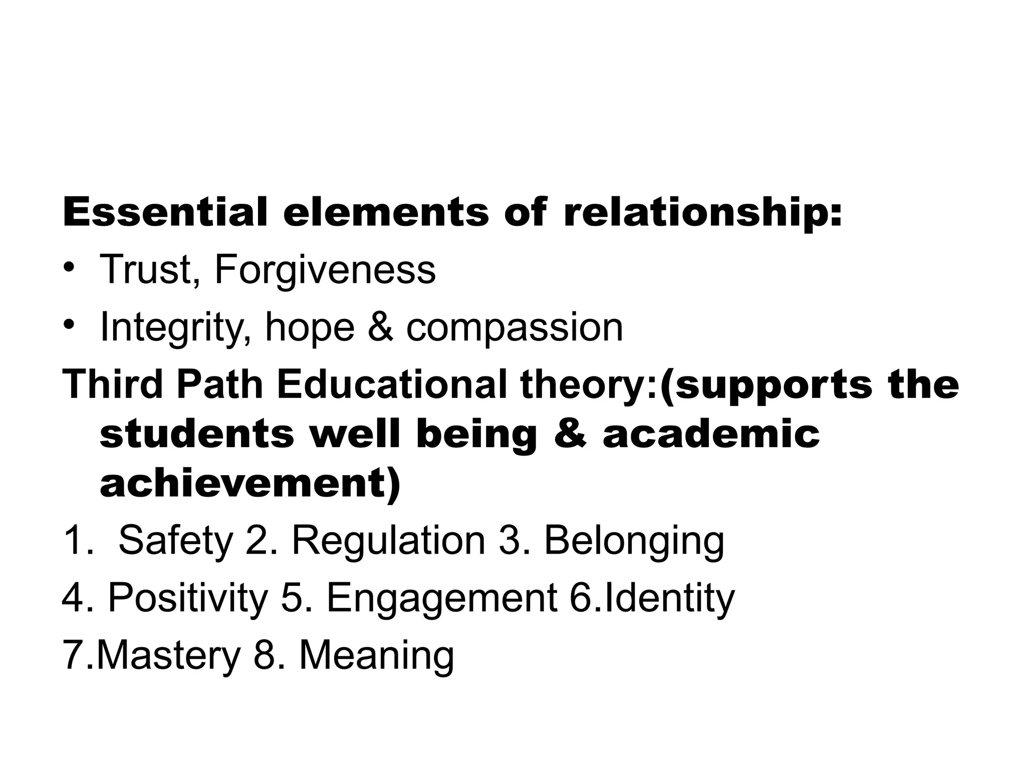 Essential elements of relationship:
• Trust, Forgiveness
• Integrity, hope & compassion
Third Path Educational theory:(supports the
students well being & academic
achievement)
1. Safety 2. Regulation 3. Belonging
4. Positivity 5. Engagement 6.Identity
7.Mastery 8. Meaning
 