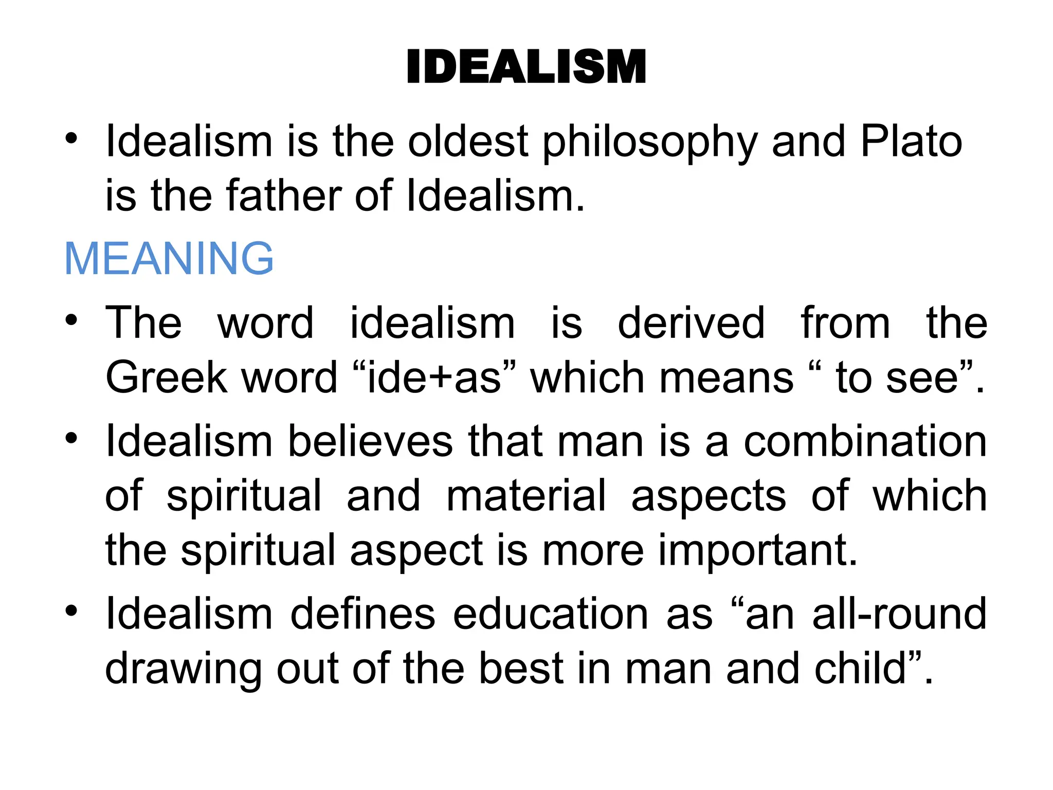 IDEALISM
• Idealism is the oldest philosophy and Plato
is the father of Idealism.
MEANING
• The word idealism is derived from the
Greek word “ide+as” which means “ to see”.
• Idealism believes that man is a combination
of spiritual and material aspects of which
the spiritual aspect is more important.
• Idealism defines education as “an all-round
drawing out of the best in man and child”.
 