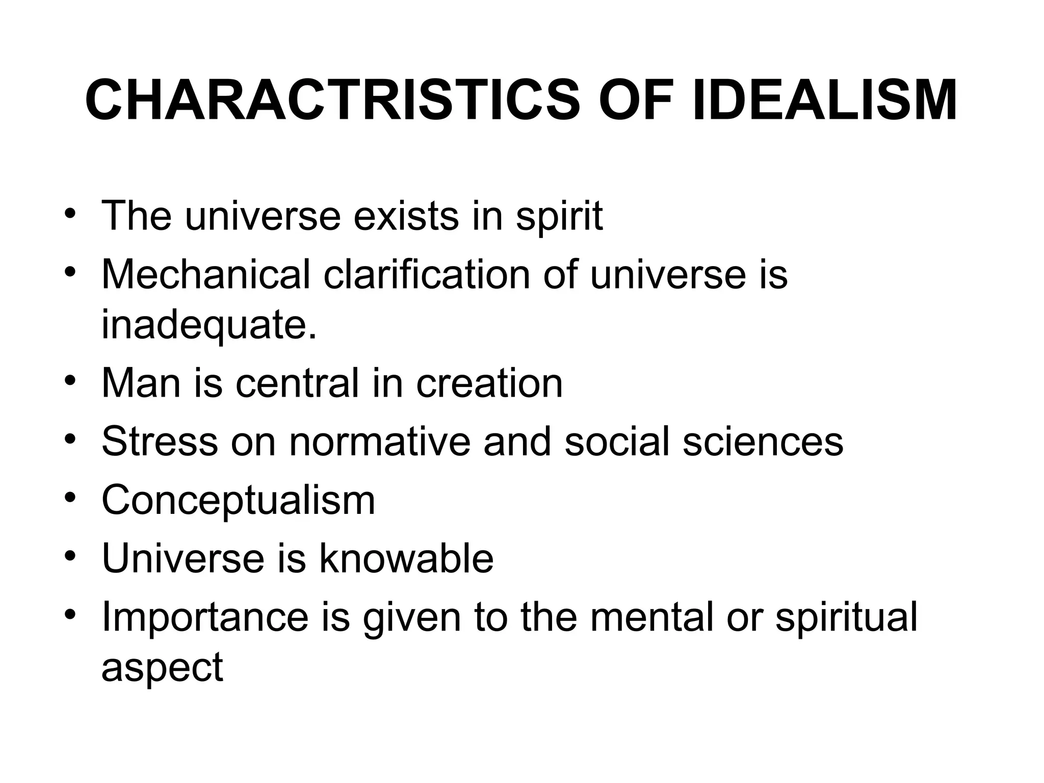 CHARACTRISTICS OF IDEALISM
• The universe exists in spirit
• Mechanical clarification of universe is
inadequate.
• Man is central in creation
• Stress on normative and social sciences
• Conceptualism
• Universe is knowable
• Importance is given to the mental or spiritual
aspect
 