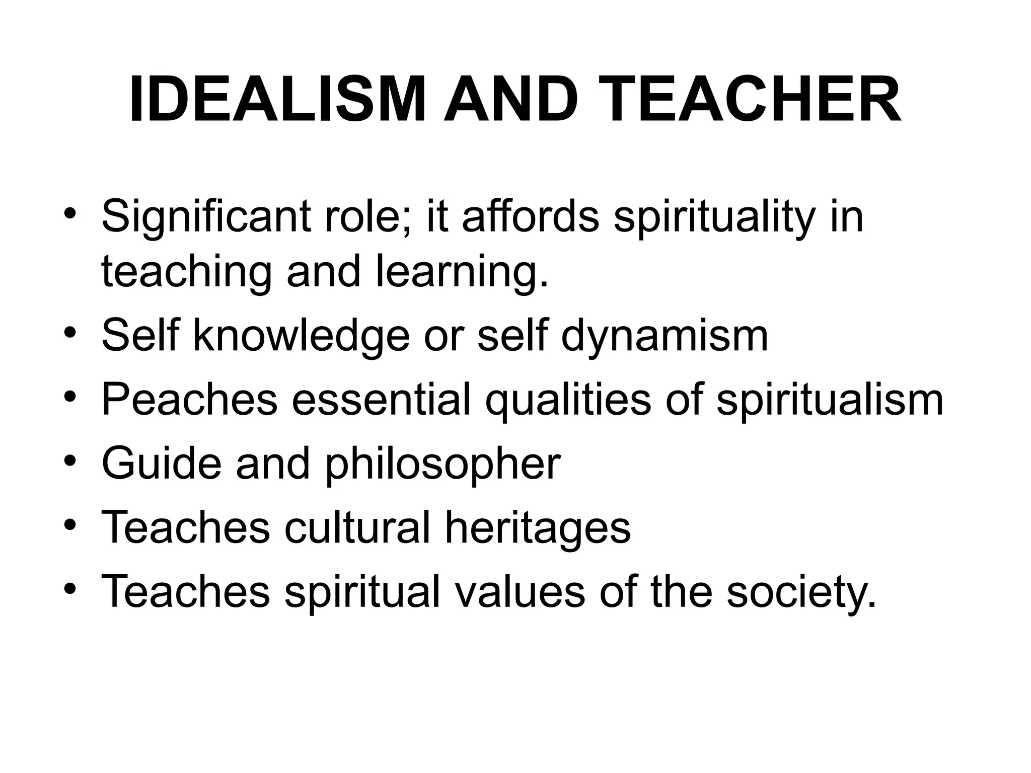 IDEALISM AND TEACHER
• Significant role; it affords spirituality in
teaching and learning.
• Self knowledge or self dynamism
• Peaches essential qualities of spiritualism
• Guide and philosopher
• Teaches cultural heritages
• Teaches spiritual values of the society.
 