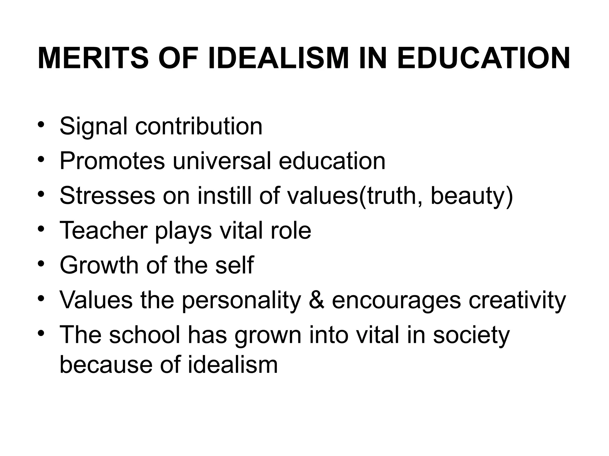 MERITS OF IDEALISM IN EDUCATION
• Signal contribution
• Promotes universal education
• Stresses on instill of values(truth, beauty)
• Teacher plays vital role
• Growth of the self
• Values the personality & encourages creativity
• The school has grown into vital in society
because of idealism
 