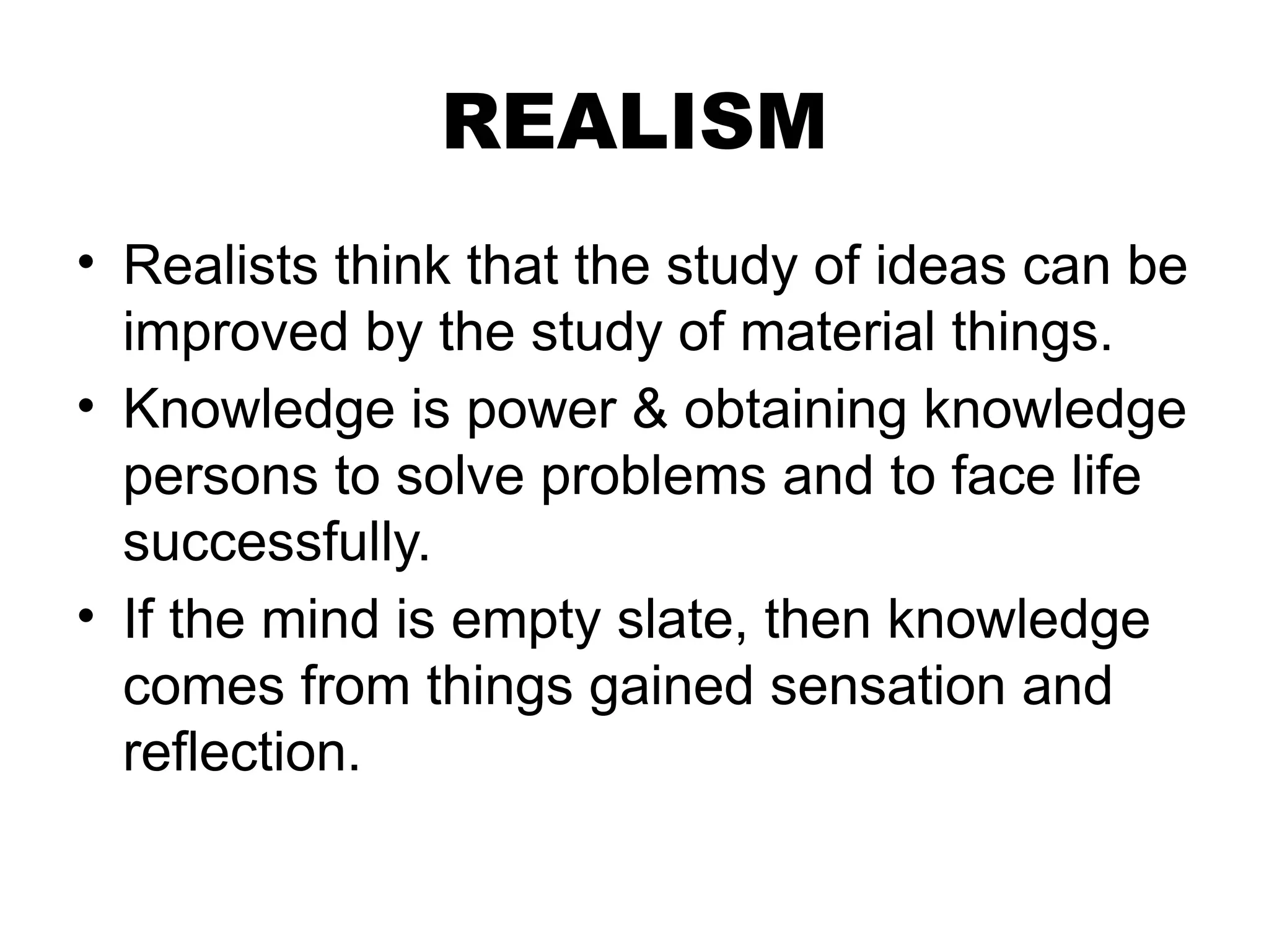 REALISM
• Realists think that the study of ideas can be
improved by the study of material things.
• Knowledge is power & obtaining knowledge
persons to solve problems and to face life
successfully.
• If the mind is empty slate, then knowledge
comes from things gained sensation and
reflection.
 