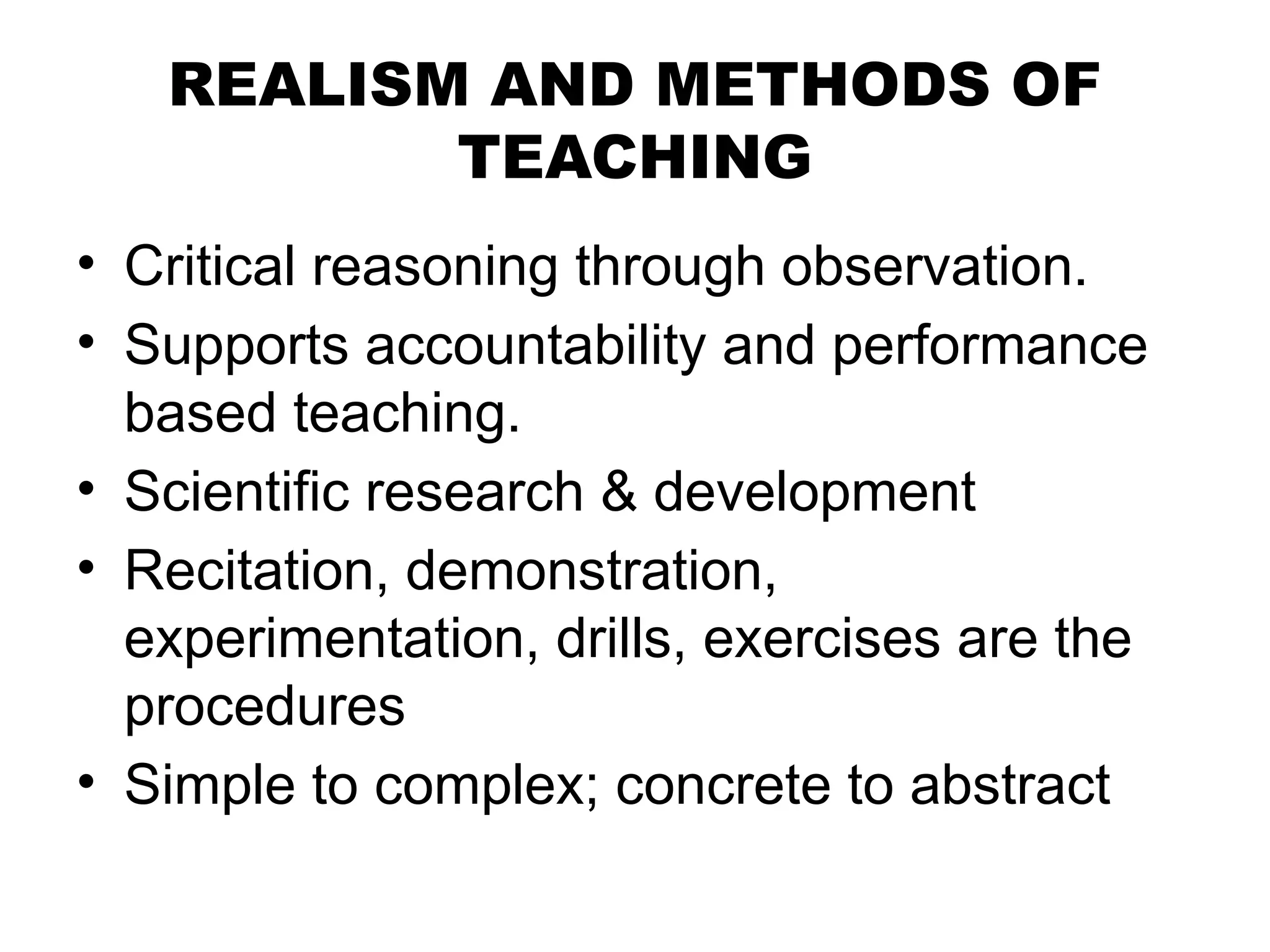 REALISM AND METHODS OF
TEACHING
• Critical reasoning through observation.
• Supports accountability and performance
based teaching.
• Scientific research & development
• Recitation, demonstration,
experimentation, drills, exercises are the
procedures
• Simple to complex; concrete to abstract
 