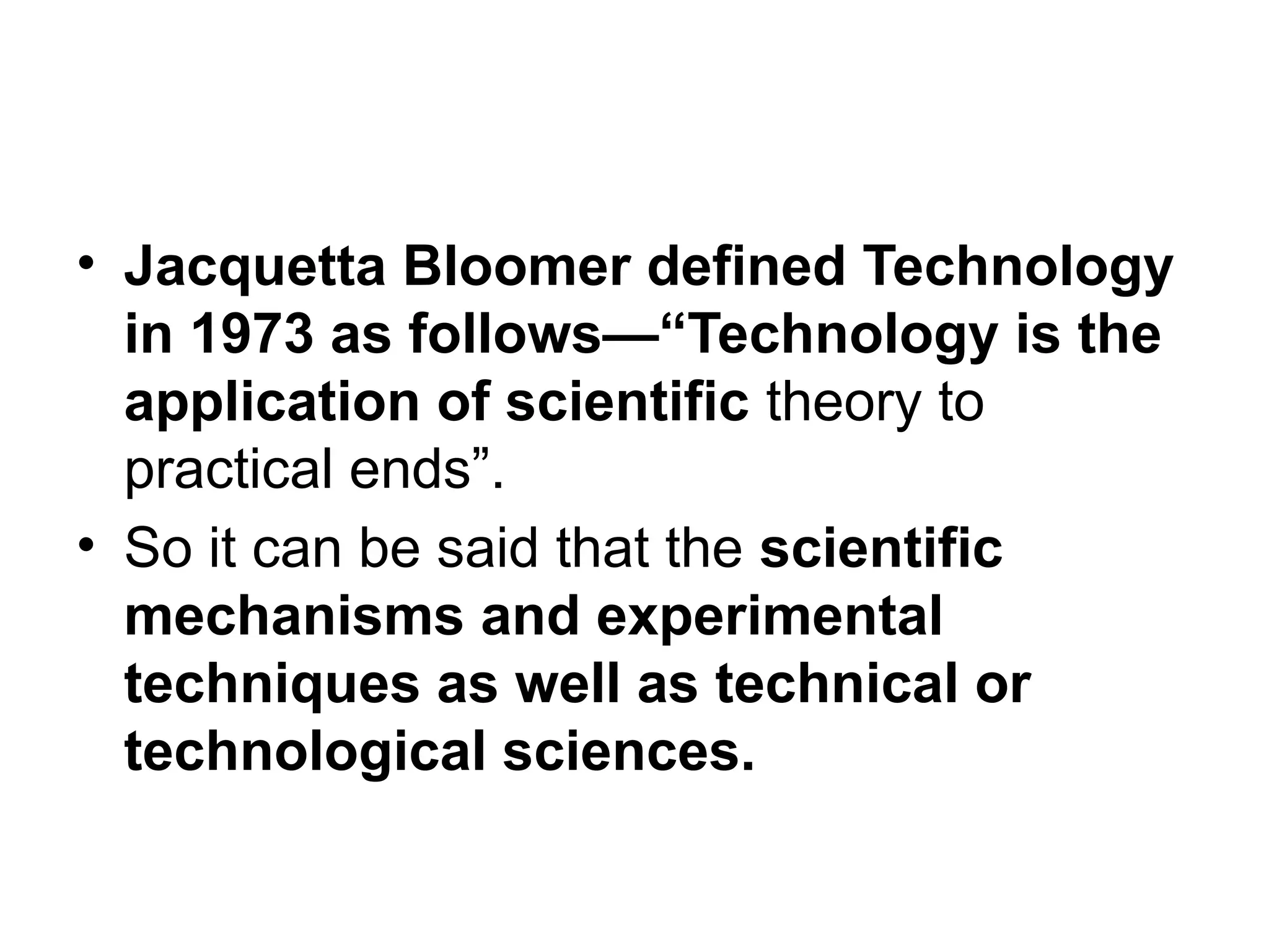 • Jacquetta Bloomer defined Technology
in 1973 as follows—“Technology is the
application of scientific theory to
practical ends”.
• So it can be said that the scientific
mechanisms and experimental
techniques as well as technical or
technological sciences.
 