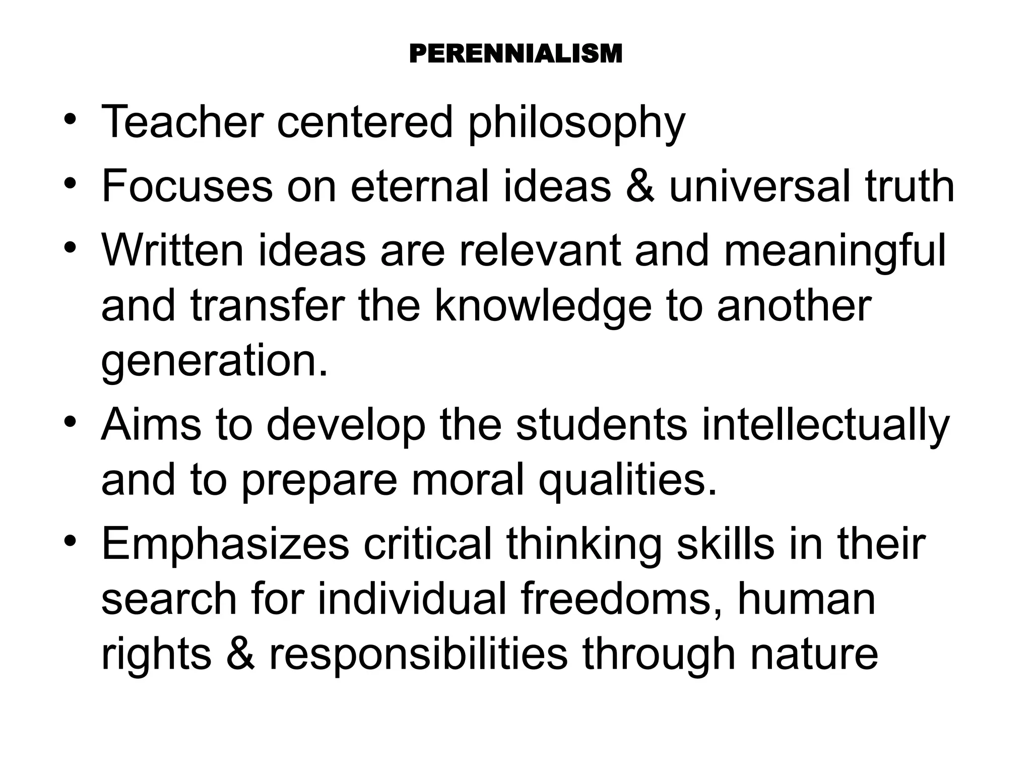 PERENNIALISM
• Teacher centered philosophy
• Focuses on eternal ideas & universal truth
• Written ideas are relevant and meaningful
and transfer the knowledge to another
generation.
• Aims to develop the students intellectually
and to prepare moral qualities.
• Emphasizes critical thinking skills in their
search for individual freedoms, human
rights & responsibilities through nature
 