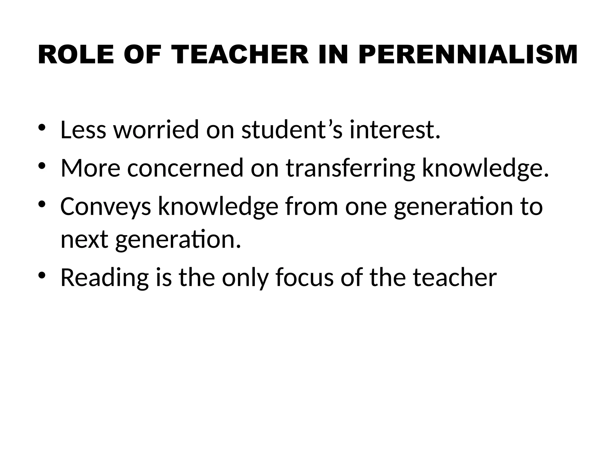 ROLE OF TEACHER IN PERENNIALISM
• Less worried on student’s interest.
• More concerned on transferring knowledge.
• Conveys knowledge from one generation to
next generation.
• Reading is the only focus of the teacher
 