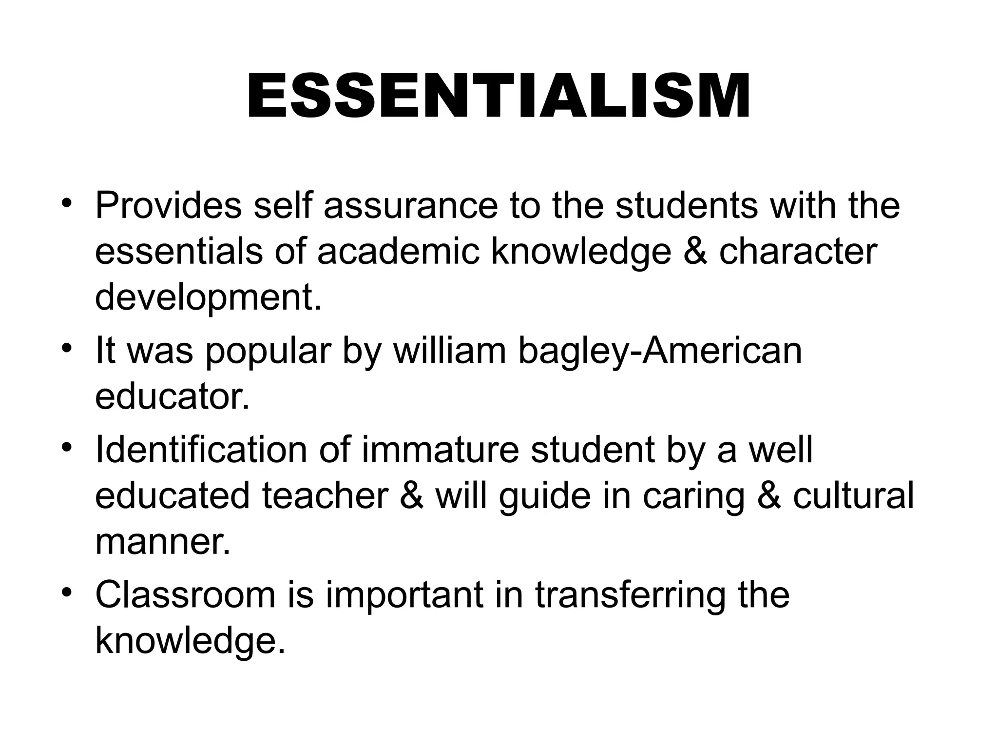 ESSENTIALISM
• Provides self assurance to the students with the
essentials of academic knowledge & character
development.
• It was popular by william bagley-American
educator.
• Identification of immature student by a well
educated teacher & will guide in caring & cultural
manner.
• Classroom is important in transferring the
knowledge.
 