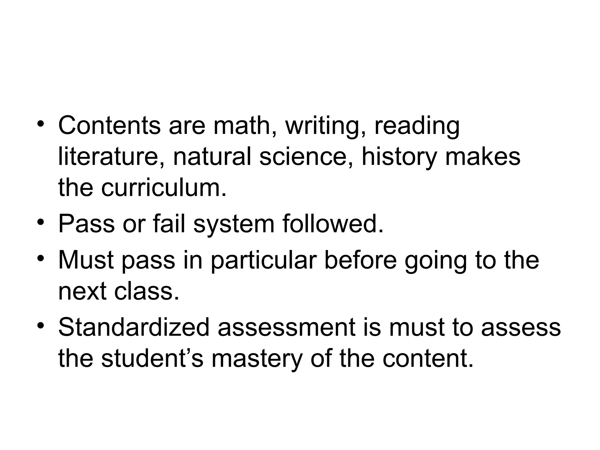 • Contents are math, writing, reading
literature, natural science, history makes
the curriculum.
• Pass or fail system followed.
• Must pass in particular before going to the
next class.
• Standardized assessment is must to assess
the student’s mastery of the content.
 