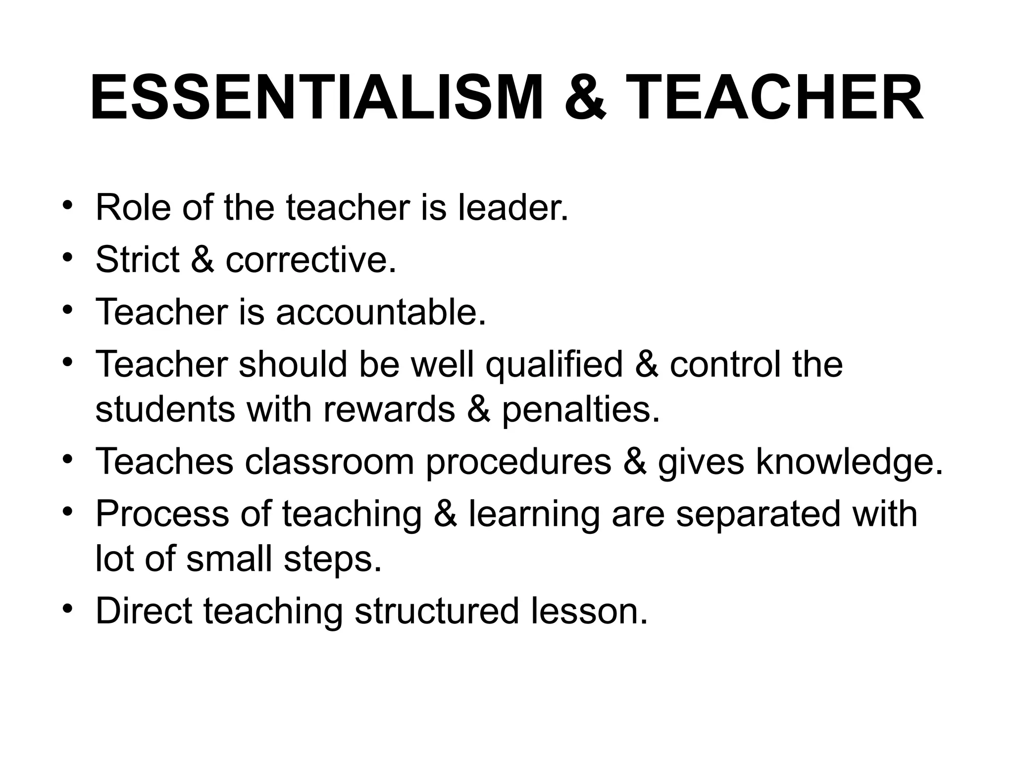 ESSENTIALISM & TEACHER
• Role of the teacher is leader.
• Strict & corrective.
• Teacher is accountable.
• Teacher should be well qualified & control the
students with rewards & penalties.
• Teaches classroom procedures & gives knowledge.
• Process of teaching & learning are separated with
lot of small steps.
• Direct teaching structured lesson.
 
