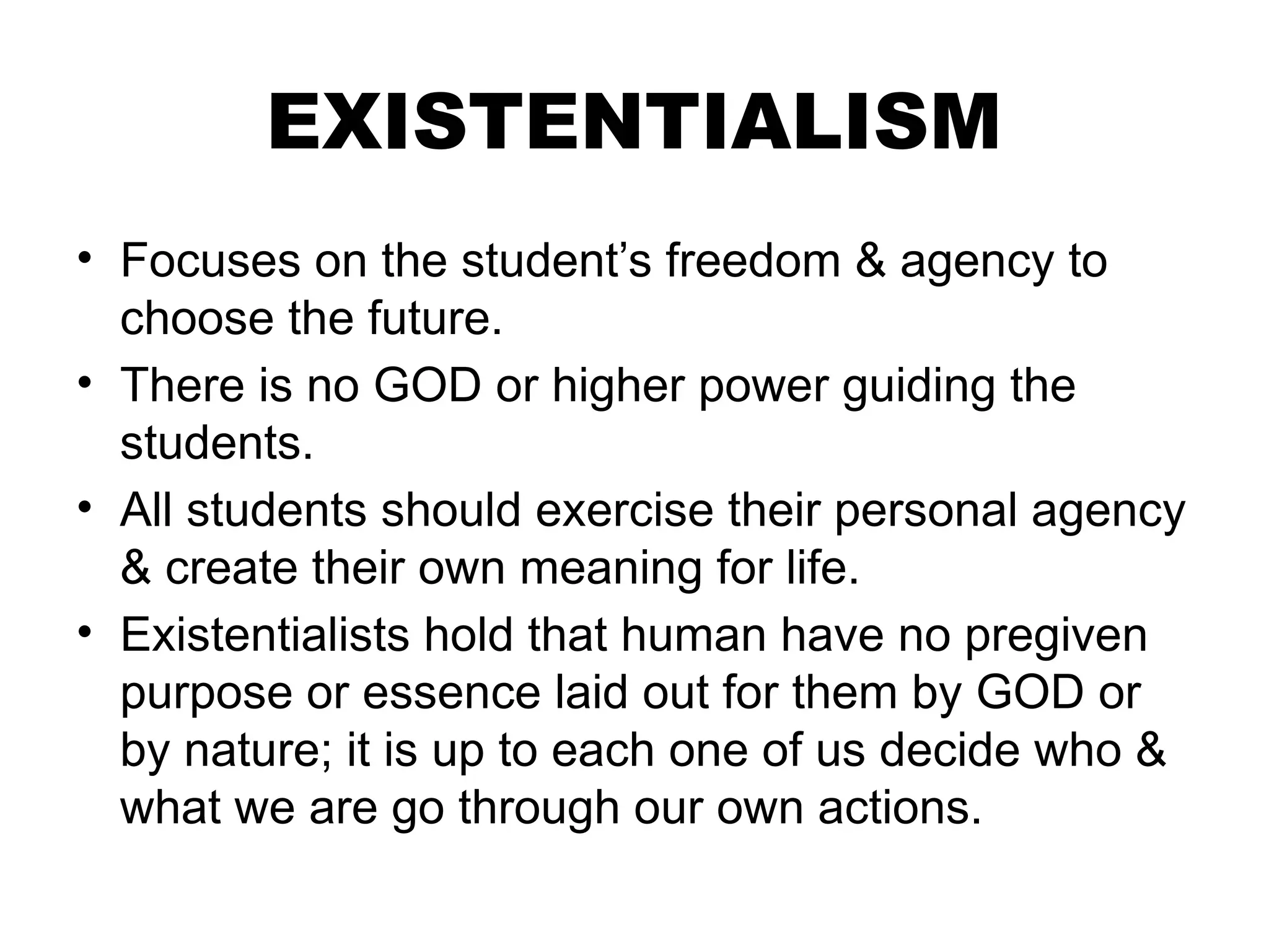 EXISTENTIALISM
• Focuses on the student’s freedom & agency to
choose the future.
• There is no GOD or higher power guiding the
students.
• All students should exercise their personal agency
& create their own meaning for life.
• Existentialists hold that human have no pregiven
purpose or essence laid out for them by GOD or
by nature; it is up to each one of us decide who &
what we are go through our own actions.
 