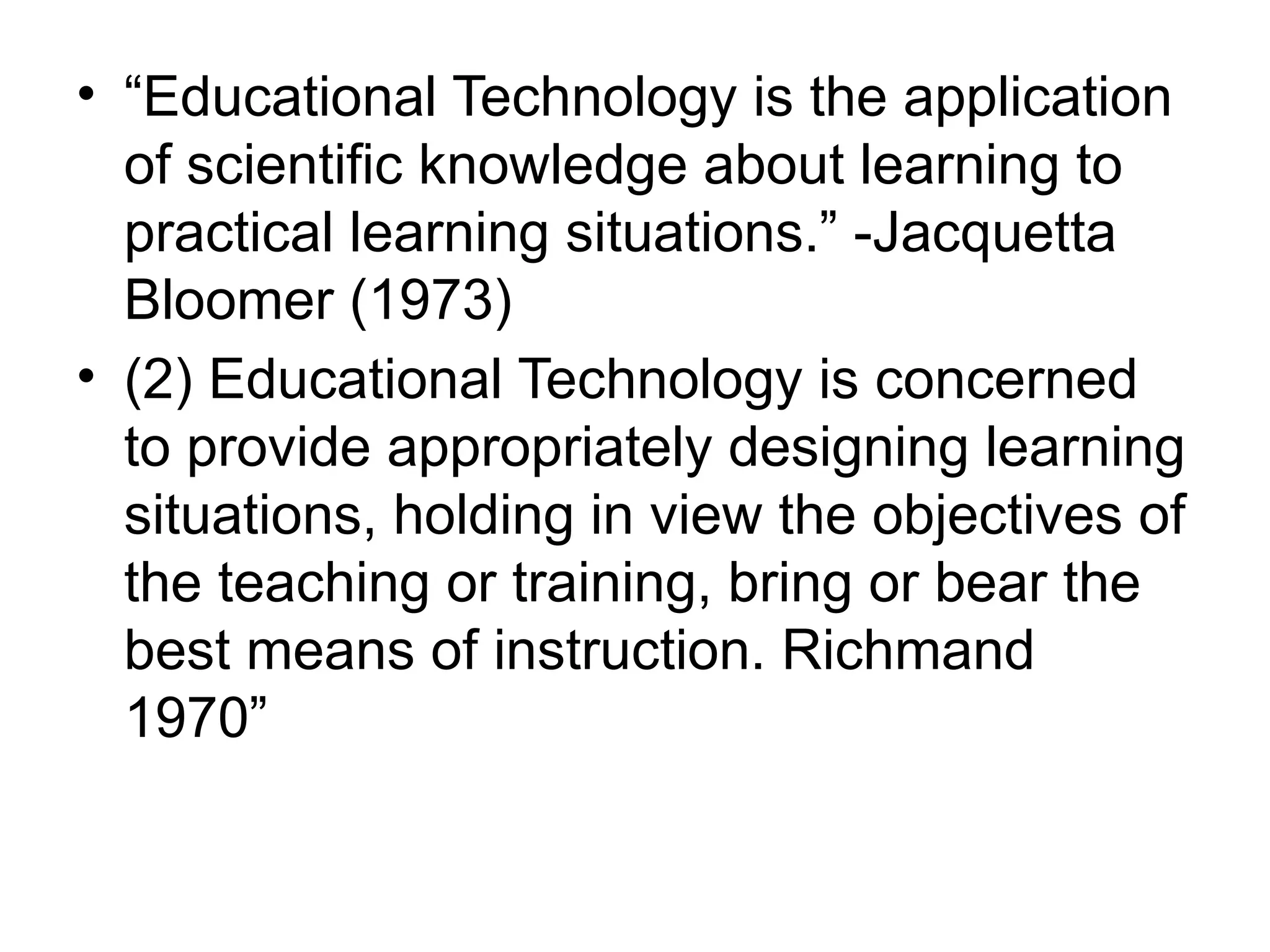 • “Educational Technology is the application
of scientific knowledge about learning to
practical learning situations.” -Jacquetta
Bloomer (1973)
• (2) Educational Technology is concerned
to provide appropriately designing learning
situations, holding in view the objectives of
the teaching or training, bring or bear the
best means of instruction. Richmand
1970”
 