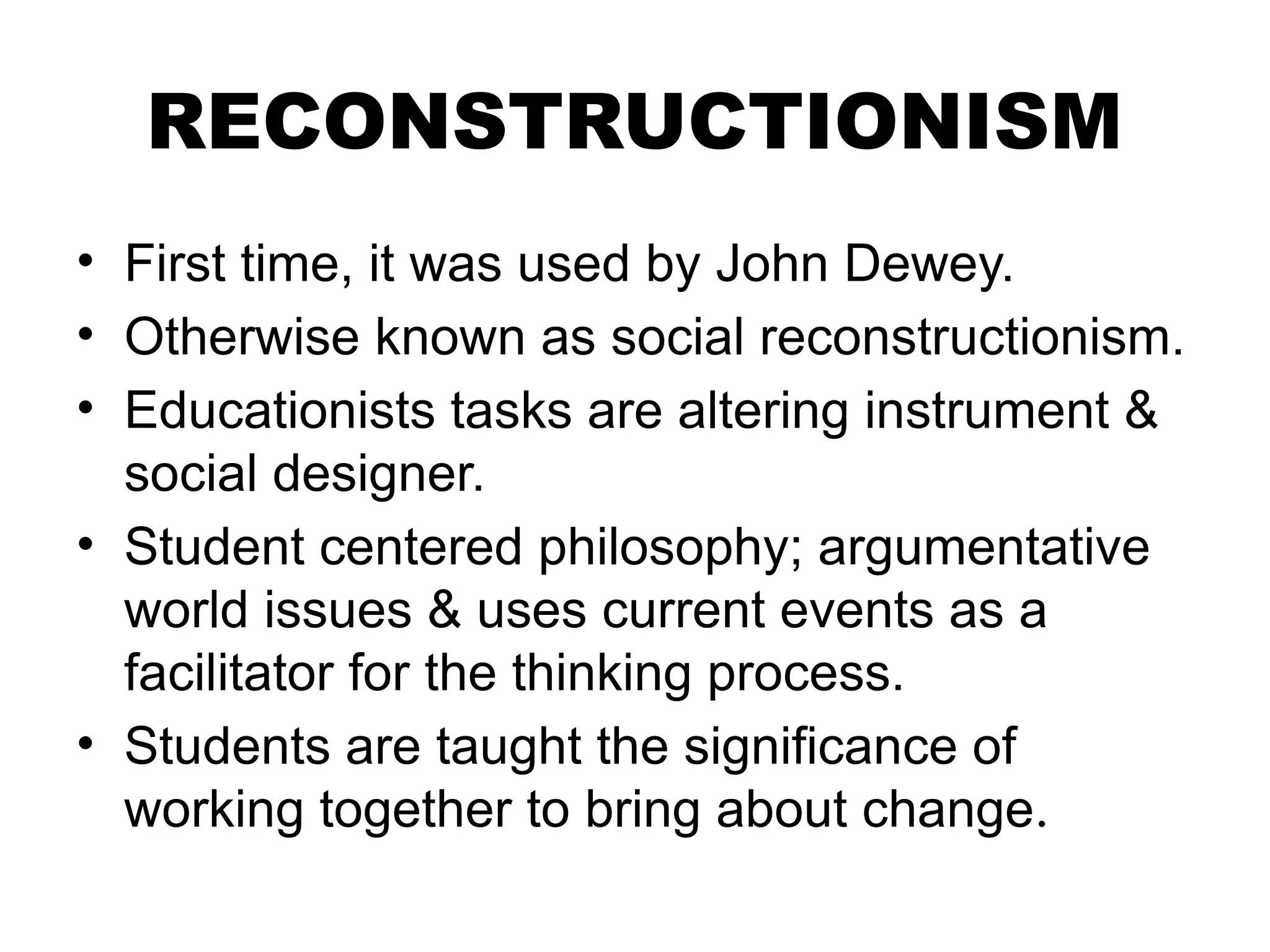 RECONSTRUCTIONISM
• First time, it was used by John Dewey.
• Otherwise known as social reconstructionism.
• Educationists tasks are altering instrument &
social designer.
• Student centered philosophy; argumentative
world issues & uses current events as a
facilitator for the thinking process.
• Students are taught the significance of
working together to bring about change.
 