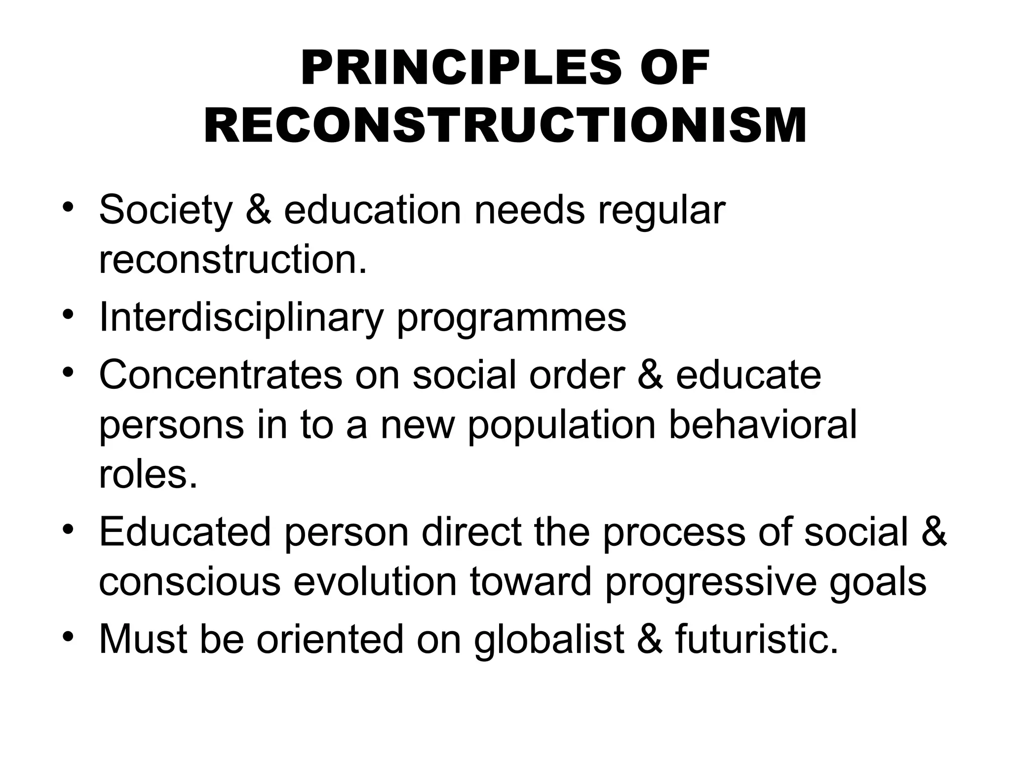 PRINCIPLES OF
RECONSTRUCTIONISM
• Society & education needs regular
reconstruction.
• Interdisciplinary programmes
• Concentrates on social order & educate
persons in to a new population behavioral
roles.
• Educated person direct the process of social &
conscious evolution toward progressive goals
• Must be oriented on globalist & futuristic.
 