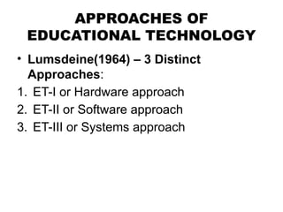 APPROACHES OF
EDUCATIONAL TECHNOLOGY
• Lumsdeine(1964) – 3 Distinct
Approaches:
1. ET-I or Hardware approach
2. ET-II or Software approach
3. ET-III or Systems approach
 