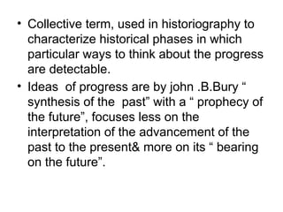 • Collective term, used in historiography to
characterize historical phases in which
particular ways to think about the progress
are detectable.
• Ideas of progress are by john .B.Bury “
synthesis of the past” with a “ prophecy of
the future”, focuses less on the
interpretation of the advancement of the
past to the present& more on its “ bearing
on the future”.
 