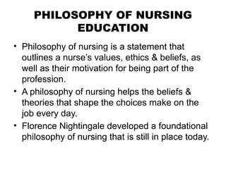 PHILOSOPHY OF NURSING
EDUCATION
• Philosophy of nursing is a statement that
outlines a nurse’s values, ethics & beliefs, as
well as their motivation for being part of the
profession.
• A philosophy of nursing helps the beliefs &
theories that shape the choices make on the
job every day.
• Florence Nightingale developed a foundational
philosophy of nursing that is still in place today.
 