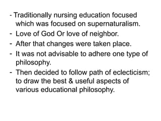 - Traditionally nursing education focused
which was focused on supernaturalism.
- Love of God Or love of neighbor.
- After that changes were taken place.
- It was not advisable to adhere one type of
philosophy.
- Then decided to follow path of eclecticism;
to draw the best & useful aspects of
various educational philosophy.
 